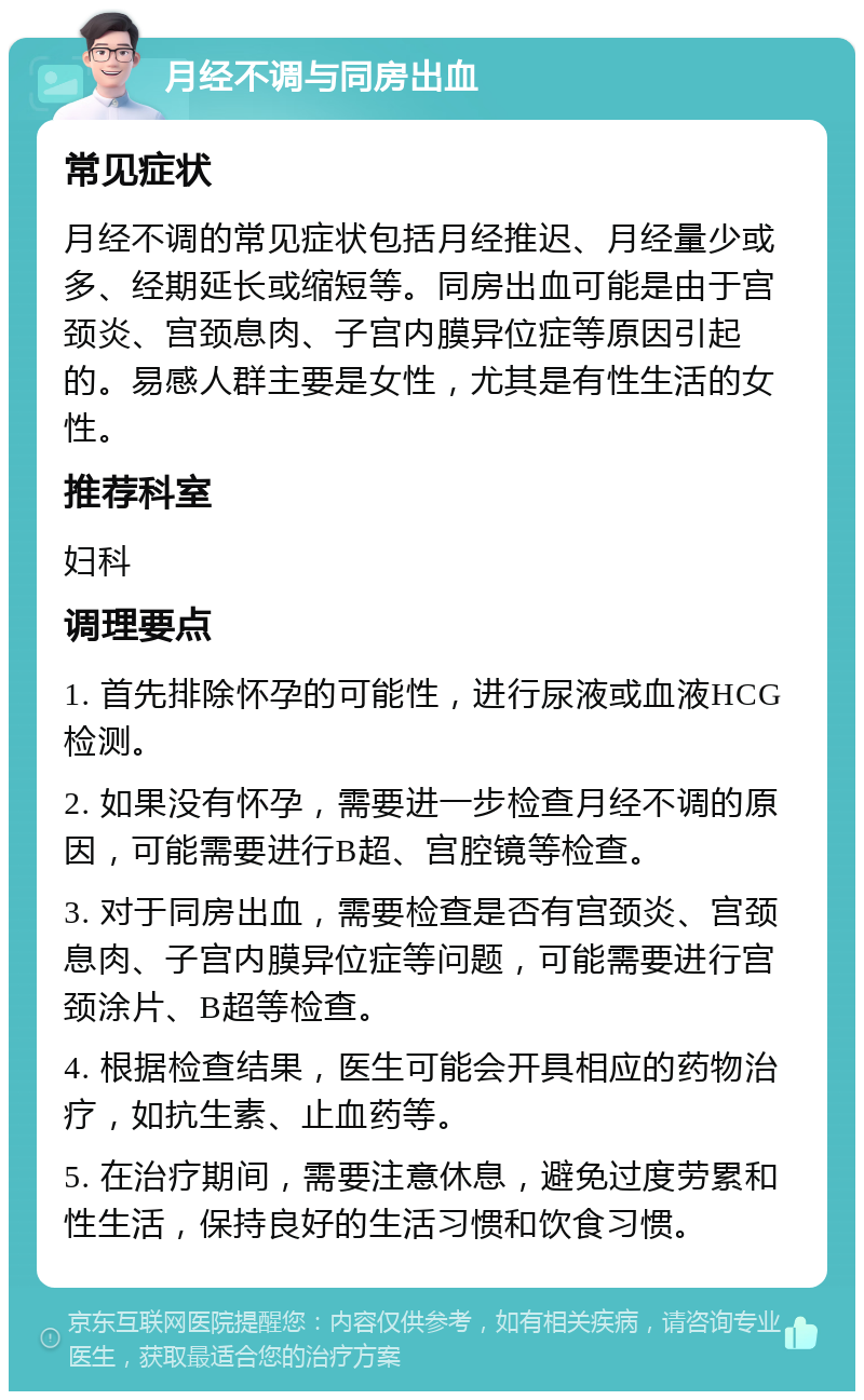 月经不调与同房出血 常见症状 月经不调的常见症状包括月经推迟、月经量少或多、经期延长或缩短等。同房出血可能是由于宫颈炎、宫颈息肉、子宫内膜异位症等原因引起的。易感人群主要是女性，尤其是有性生活的女性。 推荐科室 妇科 调理要点 1. 首先排除怀孕的可能性，进行尿液或血液HCG检测。 2. 如果没有怀孕，需要进一步检查月经不调的原因，可能需要进行B超、宫腔镜等检查。 3. 对于同房出血，需要检查是否有宫颈炎、宫颈息肉、子宫内膜异位症等问题，可能需要进行宫颈涂片、B超等检查。 4. 根据检查结果，医生可能会开具相应的药物治疗，如抗生素、止血药等。 5. 在治疗期间，需要注意休息，避免过度劳累和性生活，保持良好的生活习惯和饮食习惯。