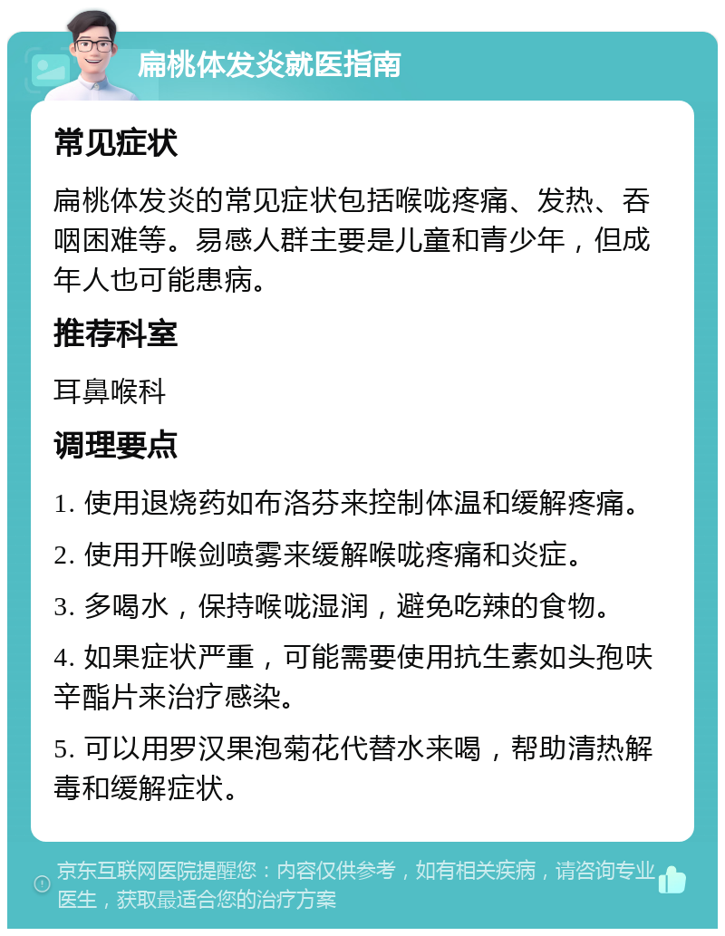 扁桃体发炎就医指南 常见症状 扁桃体发炎的常见症状包括喉咙疼痛、发热、吞咽困难等。易感人群主要是儿童和青少年，但成年人也可能患病。 推荐科室 耳鼻喉科 调理要点 1. 使用退烧药如布洛芬来控制体温和缓解疼痛。 2. 使用开喉剑喷雾来缓解喉咙疼痛和炎症。 3. 多喝水，保持喉咙湿润，避免吃辣的食物。 4. 如果症状严重，可能需要使用抗生素如头孢呋辛酯片来治疗感染。 5. 可以用罗汉果泡菊花代替水来喝，帮助清热解毒和缓解症状。