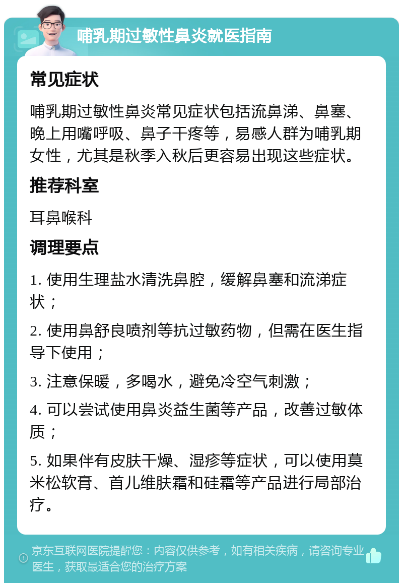 哺乳期过敏性鼻炎就医指南 常见症状 哺乳期过敏性鼻炎常见症状包括流鼻涕、鼻塞、晚上用嘴呼吸、鼻子干疼等，易感人群为哺乳期女性，尤其是秋季入秋后更容易出现这些症状。 推荐科室 耳鼻喉科 调理要点 1. 使用生理盐水清洗鼻腔，缓解鼻塞和流涕症状； 2. 使用鼻舒良喷剂等抗过敏药物，但需在医生指导下使用； 3. 注意保暖，多喝水，避免冷空气刺激； 4. 可以尝试使用鼻炎益生菌等产品，改善过敏体质； 5. 如果伴有皮肤干燥、湿疹等症状，可以使用莫米松软膏、首儿维肤霜和硅霜等产品进行局部治疗。