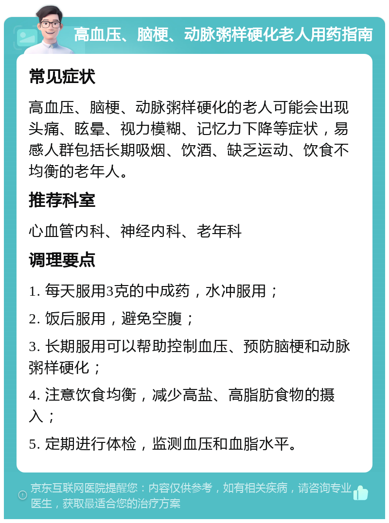 高血压、脑梗、动脉粥样硬化老人用药指南 常见症状 高血压、脑梗、动脉粥样硬化的老人可能会出现头痛、眩晕、视力模糊、记忆力下降等症状，易感人群包括长期吸烟、饮酒、缺乏运动、饮食不均衡的老年人。 推荐科室 心血管内科、神经内科、老年科 调理要点 1. 每天服用3克的中成药，水冲服用； 2. 饭后服用，避免空腹； 3. 长期服用可以帮助控制血压、预防脑梗和动脉粥样硬化； 4. 注意饮食均衡，减少高盐、高脂肪食物的摄入； 5. 定期进行体检，监测血压和血脂水平。