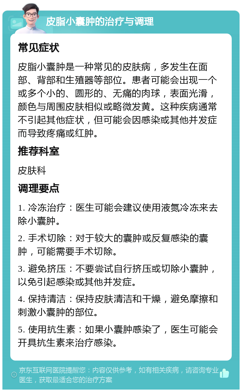 皮脂小囊肿的治疗与调理 常见症状 皮脂小囊肿是一种常见的皮肤病，多发生在面部、背部和生殖器等部位。患者可能会出现一个或多个小的、圆形的、无痛的肉球，表面光滑，颜色与周围皮肤相似或略微发黄。这种疾病通常不引起其他症状，但可能会因感染或其他并发症而导致疼痛或红肿。 推荐科室 皮肤科 调理要点 1. 冷冻治疗：医生可能会建议使用液氮冷冻来去除小囊肿。 2. 手术切除：对于较大的囊肿或反复感染的囊肿，可能需要手术切除。 3. 避免挤压：不要尝试自行挤压或切除小囊肿，以免引起感染或其他并发症。 4. 保持清洁：保持皮肤清洁和干燥，避免摩擦和刺激小囊肿的部位。 5. 使用抗生素：如果小囊肿感染了，医生可能会开具抗生素来治疗感染。