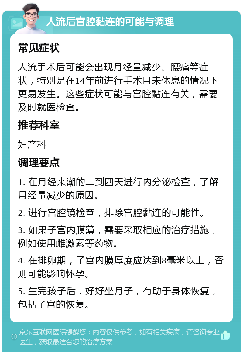 人流后宫腔黏连的可能与调理 常见症状 人流手术后可能会出现月经量减少、腰痛等症状，特别是在14年前进行手术且未休息的情况下更易发生。这些症状可能与宫腔黏连有关，需要及时就医检查。 推荐科室 妇产科 调理要点 1. 在月经来潮的二到四天进行内分泌检查，了解月经量减少的原因。 2. 进行宫腔镜检查，排除宫腔黏连的可能性。 3. 如果子宫内膜薄，需要采取相应的治疗措施，例如使用雌激素等药物。 4. 在排卵期，子宫内膜厚度应达到8毫米以上，否则可能影响怀孕。 5. 生完孩子后，好好坐月子，有助于身体恢复，包括子宫的恢复。