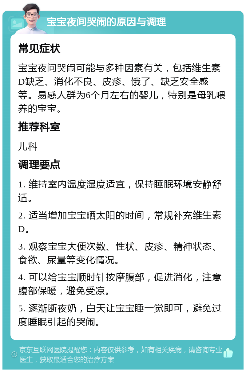 宝宝夜间哭闹的原因与调理 常见症状 宝宝夜间哭闹可能与多种因素有关，包括维生素D缺乏、消化不良、皮疹、饿了、缺乏安全感等。易感人群为6个月左右的婴儿，特别是母乳喂养的宝宝。 推荐科室 儿科 调理要点 1. 维持室内温度湿度适宜，保持睡眠环境安静舒适。 2. 适当增加宝宝晒太阳的时间，常规补充维生素D。 3. 观察宝宝大便次数、性状、皮疹、精神状态、食欲、尿量等变化情况。 4. 可以给宝宝顺时针按摩腹部，促进消化，注意腹部保暖，避免受凉。 5. 逐渐断夜奶，白天让宝宝睡一觉即可，避免过度睡眠引起的哭闹。