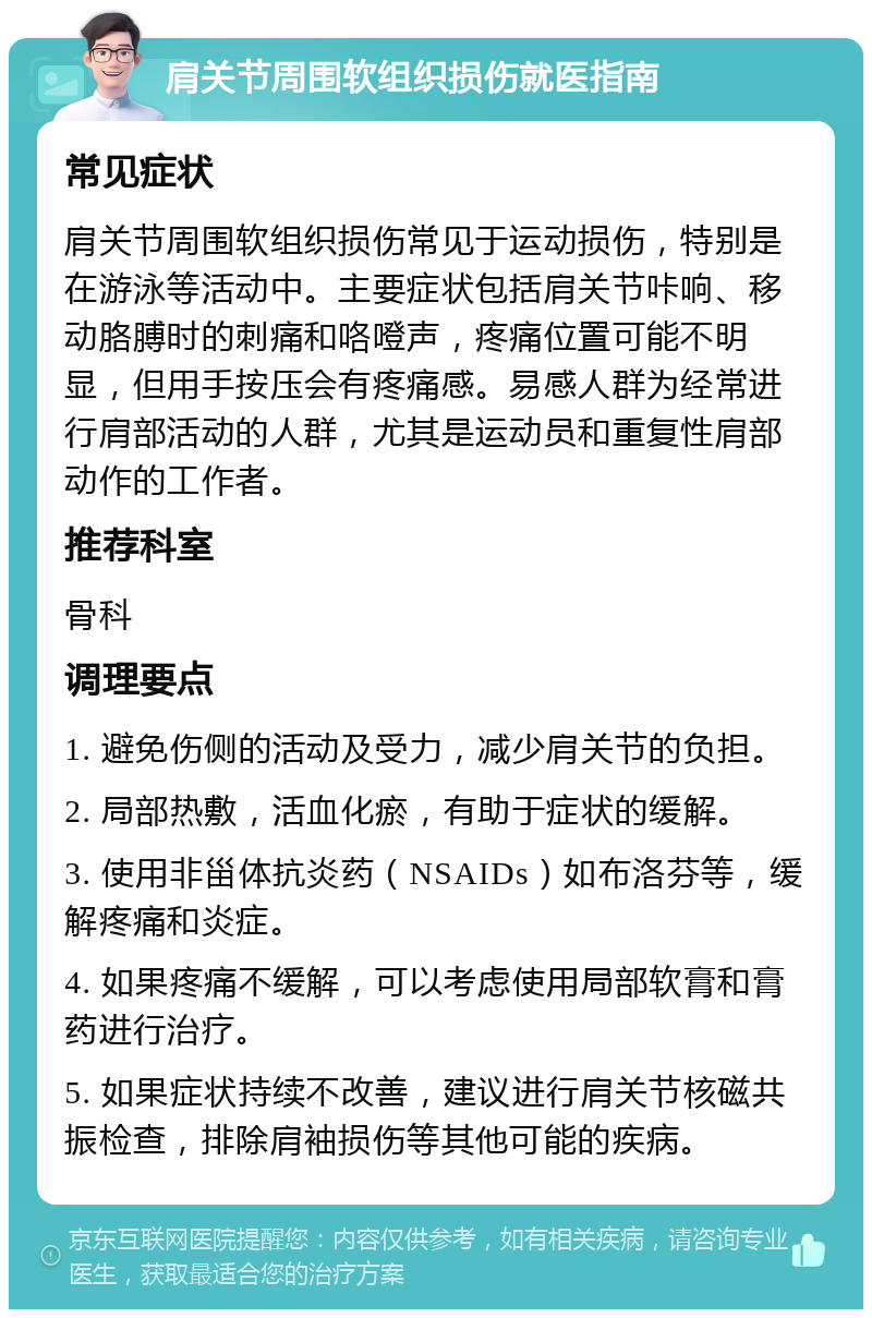 肩关节周围软组织损伤就医指南 常见症状 肩关节周围软组织损伤常见于运动损伤，特别是在游泳等活动中。主要症状包括肩关节咔响、移动胳膊时的刺痛和咯噔声，疼痛位置可能不明显，但用手按压会有疼痛感。易感人群为经常进行肩部活动的人群，尤其是运动员和重复性肩部动作的工作者。 推荐科室 骨科 调理要点 1. 避免伤侧的活动及受力，减少肩关节的负担。 2. 局部热敷，活血化瘀，有助于症状的缓解。 3. 使用非甾体抗炎药（NSAIDs）如布洛芬等，缓解疼痛和炎症。 4. 如果疼痛不缓解，可以考虑使用局部软膏和膏药进行治疗。 5. 如果症状持续不改善，建议进行肩关节核磁共振检查，排除肩袖损伤等其他可能的疾病。