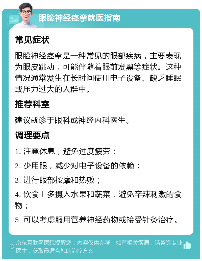 眼睑神经痉挛就医指南 常见症状 眼睑神经痉挛是一种常见的眼部疾病，主要表现为眼皮跳动，可能伴随着眼前发黑等症状。这种情况通常发生在长时间使用电子设备、缺乏睡眠或压力过大的人群中。 推荐科室 建议就诊于眼科或神经内科医生。 调理要点 1. 注意休息，避免过度疲劳； 2. 少用眼，减少对电子设备的依赖； 3. 进行眼部按摩和热敷； 4. 饮食上多摄入水果和蔬菜，避免辛辣刺激的食物； 5. 可以考虑服用营养神经药物或接受针灸治疗。