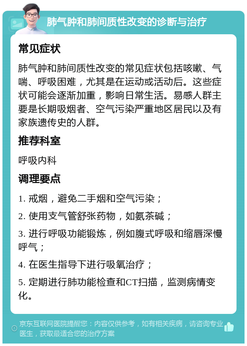 肺气肿和肺间质性改变的诊断与治疗 常见症状 肺气肿和肺间质性改变的常见症状包括咳嗽、气喘、呼吸困难，尤其是在运动或活动后。这些症状可能会逐渐加重，影响日常生活。易感人群主要是长期吸烟者、空气污染严重地区居民以及有家族遗传史的人群。 推荐科室 呼吸内科 调理要点 1. 戒烟，避免二手烟和空气污染； 2. 使用支气管舒张药物，如氨茶碱； 3. 进行呼吸功能锻炼，例如腹式呼吸和缩唇深慢呼气； 4. 在医生指导下进行吸氧治疗； 5. 定期进行肺功能检查和CT扫描，监测病情变化。