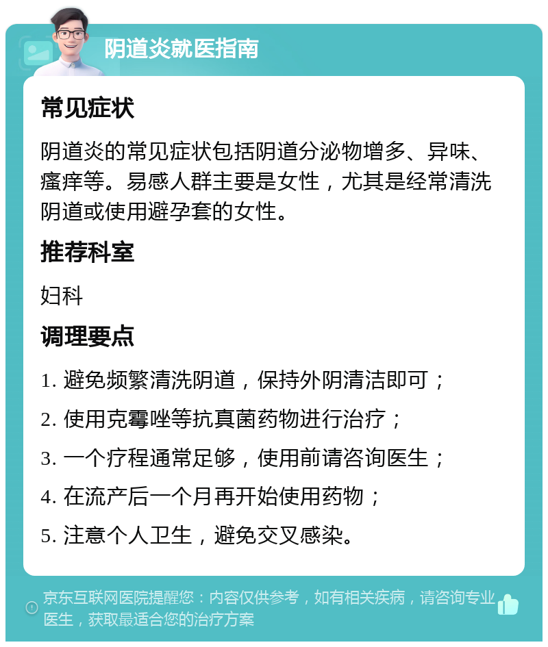 阴道炎就医指南 常见症状 阴道炎的常见症状包括阴道分泌物增多、异味、瘙痒等。易感人群主要是女性，尤其是经常清洗阴道或使用避孕套的女性。 推荐科室 妇科 调理要点 1. 避免频繁清洗阴道，保持外阴清洁即可； 2. 使用克霉唑等抗真菌药物进行治疗； 3. 一个疗程通常足够，使用前请咨询医生； 4. 在流产后一个月再开始使用药物； 5. 注意个人卫生，避免交叉感染。