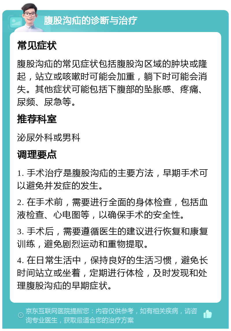 腹股沟疝的诊断与治疗 常见症状 腹股沟疝的常见症状包括腹股沟区域的肿块或隆起，站立或咳嗽时可能会加重，躺下时可能会消失。其他症状可能包括下腹部的坠胀感、疼痛、尿频、尿急等。 推荐科室 泌尿外科或男科 调理要点 1. 手术治疗是腹股沟疝的主要方法，早期手术可以避免并发症的发生。 2. 在手术前，需要进行全面的身体检查，包括血液检查、心电图等，以确保手术的安全性。 3. 手术后，需要遵循医生的建议进行恢复和康复训练，避免剧烈运动和重物提取。 4. 在日常生活中，保持良好的生活习惯，避免长时间站立或坐着，定期进行体检，及时发现和处理腹股沟疝的早期症状。