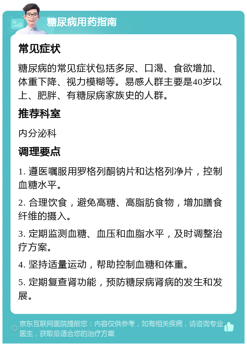 糖尿病用药指南 常见症状 糖尿病的常见症状包括多尿、口渴、食欲增加、体重下降、视力模糊等。易感人群主要是40岁以上、肥胖、有糖尿病家族史的人群。 推荐科室 内分泌科 调理要点 1. 遵医嘱服用罗格列酮钠片和达格列净片，控制血糖水平。 2. 合理饮食，避免高糖、高脂肪食物，增加膳食纤维的摄入。 3. 定期监测血糖、血压和血脂水平，及时调整治疗方案。 4. 坚持适量运动，帮助控制血糖和体重。 5. 定期复查肾功能，预防糖尿病肾病的发生和发展。