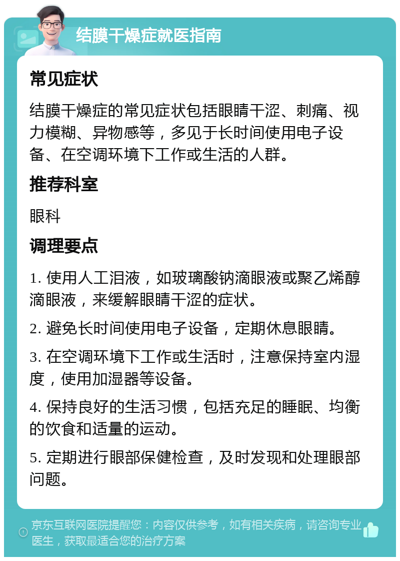 结膜干燥症就医指南 常见症状 结膜干燥症的常见症状包括眼睛干涩、刺痛、视力模糊、异物感等，多见于长时间使用电子设备、在空调环境下工作或生活的人群。 推荐科室 眼科 调理要点 1. 使用人工泪液，如玻璃酸钠滴眼液或聚乙烯醇滴眼液，来缓解眼睛干涩的症状。 2. 避免长时间使用电子设备，定期休息眼睛。 3. 在空调环境下工作或生活时，注意保持室内湿度，使用加湿器等设备。 4. 保持良好的生活习惯，包括充足的睡眠、均衡的饮食和适量的运动。 5. 定期进行眼部保健检查，及时发现和处理眼部问题。