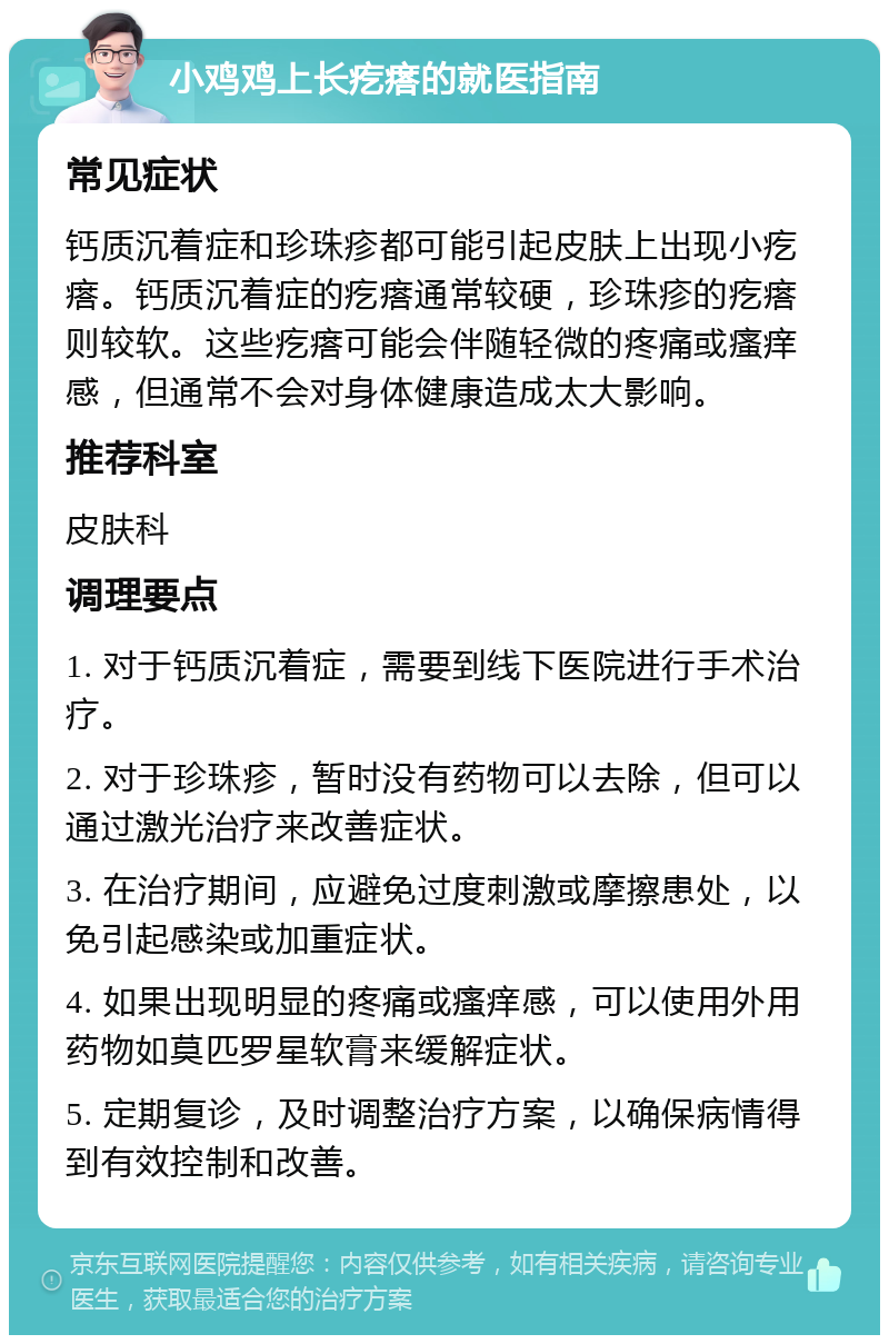 小鸡鸡上长疙瘩的就医指南 常见症状 钙质沉着症和珍珠疹都可能引起皮肤上出现小疙瘩。钙质沉着症的疙瘩通常较硬，珍珠疹的疙瘩则较软。这些疙瘩可能会伴随轻微的疼痛或瘙痒感，但通常不会对身体健康造成太大影响。 推荐科室 皮肤科 调理要点 1. 对于钙质沉着症，需要到线下医院进行手术治疗。 2. 对于珍珠疹，暂时没有药物可以去除，但可以通过激光治疗来改善症状。 3. 在治疗期间，应避免过度刺激或摩擦患处，以免引起感染或加重症状。 4. 如果出现明显的疼痛或瘙痒感，可以使用外用药物如莫匹罗星软膏来缓解症状。 5. 定期复诊，及时调整治疗方案，以确保病情得到有效控制和改善。