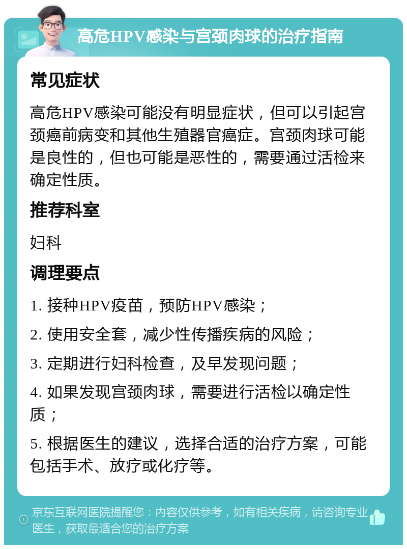 高危HPV感染与宫颈肉球的治疗指南 常见症状 高危HPV感染可能没有明显症状，但可以引起宫颈癌前病变和其他生殖器官癌症。宫颈肉球可能是良性的，但也可能是恶性的，需要通过活检来确定性质。 推荐科室 妇科 调理要点 1. 接种HPV疫苗，预防HPV感染； 2. 使用安全套，减少性传播疾病的风险； 3. 定期进行妇科检查，及早发现问题； 4. 如果发现宫颈肉球，需要进行活检以确定性质； 5. 根据医生的建议，选择合适的治疗方案，可能包括手术、放疗或化疗等。