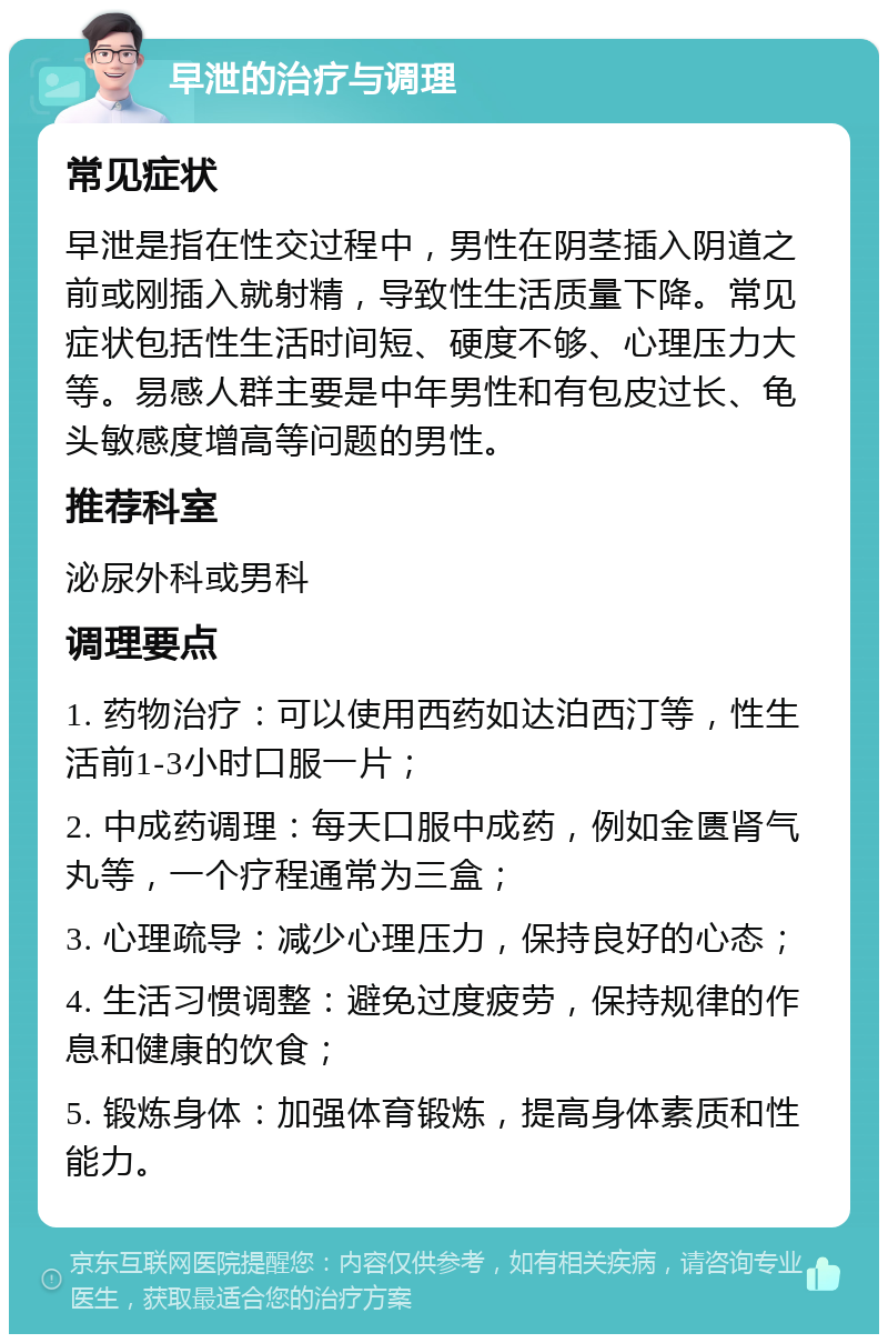 早泄的治疗与调理 常见症状 早泄是指在性交过程中，男性在阴茎插入阴道之前或刚插入就射精，导致性生活质量下降。常见症状包括性生活时间短、硬度不够、心理压力大等。易感人群主要是中年男性和有包皮过长、龟头敏感度增高等问题的男性。 推荐科室 泌尿外科或男科 调理要点 1. 药物治疗：可以使用西药如达泊西汀等，性生活前1-3小时口服一片； 2. 中成药调理：每天口服中成药，例如金匮肾气丸等，一个疗程通常为三盒； 3. 心理疏导：减少心理压力，保持良好的心态； 4. 生活习惯调整：避免过度疲劳，保持规律的作息和健康的饮食； 5. 锻炼身体：加强体育锻炼，提高身体素质和性能力。