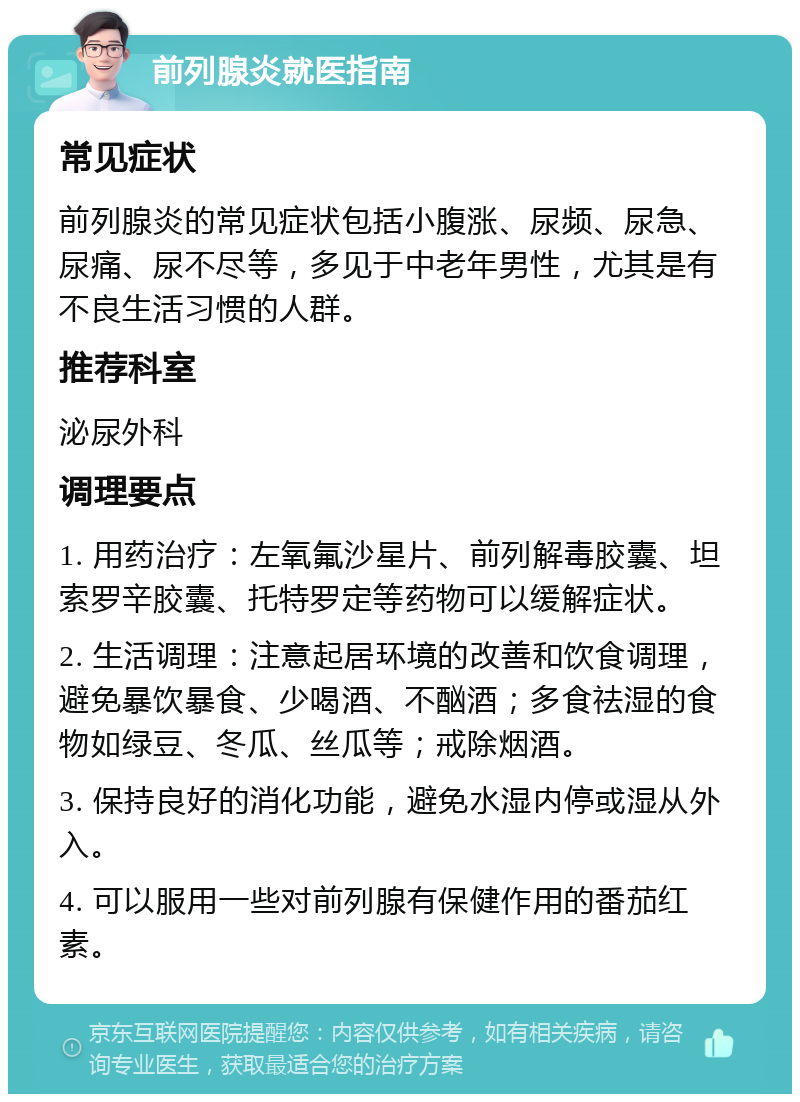 前列腺炎就医指南 常见症状 前列腺炎的常见症状包括小腹涨、尿频、尿急、尿痛、尿不尽等，多见于中老年男性，尤其是有不良生活习惯的人群。 推荐科室 泌尿外科 调理要点 1. 用药治疗：左氧氟沙星片、前列解毒胶囊、坦索罗辛胶囊、托特罗定等药物可以缓解症状。 2. 生活调理：注意起居环境的改善和饮食调理，避免暴饮暴食、少喝酒、不酗酒；多食祛湿的食物如绿豆、冬瓜、丝瓜等；戒除烟酒。 3. 保持良好的消化功能，避免水湿内停或湿从外入。 4. 可以服用一些对前列腺有保健作用的番茄红素。