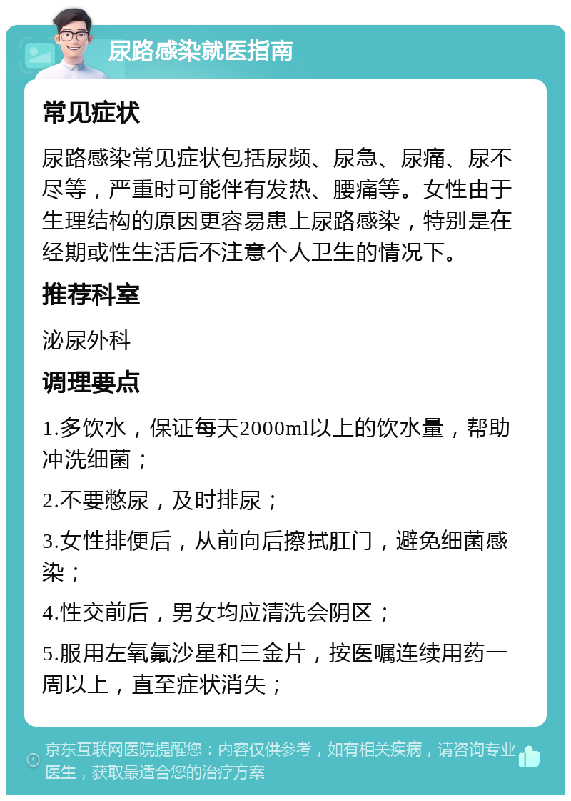 尿路感染就医指南 常见症状 尿路感染常见症状包括尿频、尿急、尿痛、尿不尽等，严重时可能伴有发热、腰痛等。女性由于生理结构的原因更容易患上尿路感染，特别是在经期或性生活后不注意个人卫生的情况下。 推荐科室 泌尿外科 调理要点 1.多饮水，保证每天2000ml以上的饮水量，帮助冲洗细菌； 2.不要憋尿，及时排尿； 3.女性排便后，从前向后擦拭肛门，避免细菌感染； 4.性交前后，男女均应清洗会阴区； 5.服用左氧氟沙星和三金片，按医嘱连续用药一周以上，直至症状消失；