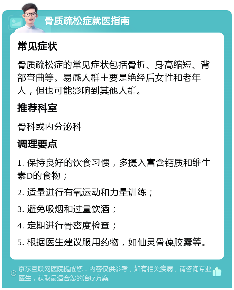 骨质疏松症就医指南 常见症状 骨质疏松症的常见症状包括骨折、身高缩短、背部弯曲等。易感人群主要是绝经后女性和老年人，但也可能影响到其他人群。 推荐科室 骨科或内分泌科 调理要点 1. 保持良好的饮食习惯，多摄入富含钙质和维生素D的食物； 2. 适量进行有氧运动和力量训练； 3. 避免吸烟和过量饮酒； 4. 定期进行骨密度检查； 5. 根据医生建议服用药物，如仙灵骨葆胶囊等。