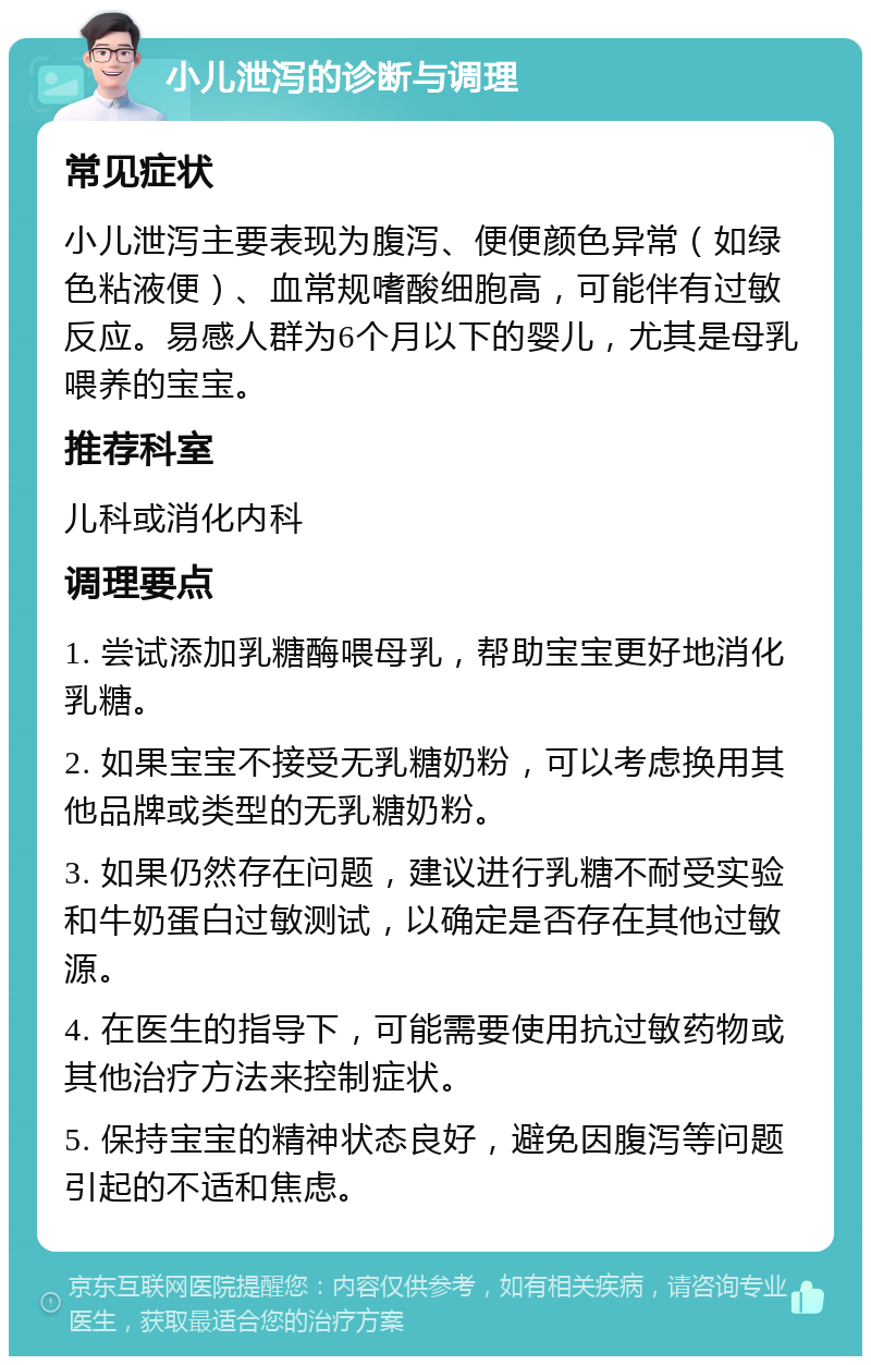 小儿泄泻的诊断与调理 常见症状 小儿泄泻主要表现为腹泻、便便颜色异常（如绿色粘液便）、血常规嗜酸细胞高，可能伴有过敏反应。易感人群为6个月以下的婴儿，尤其是母乳喂养的宝宝。 推荐科室 儿科或消化内科 调理要点 1. 尝试添加乳糖酶喂母乳，帮助宝宝更好地消化乳糖。 2. 如果宝宝不接受无乳糖奶粉，可以考虑换用其他品牌或类型的无乳糖奶粉。 3. 如果仍然存在问题，建议进行乳糖不耐受实验和牛奶蛋白过敏测试，以确定是否存在其他过敏源。 4. 在医生的指导下，可能需要使用抗过敏药物或其他治疗方法来控制症状。 5. 保持宝宝的精神状态良好，避免因腹泻等问题引起的不适和焦虑。