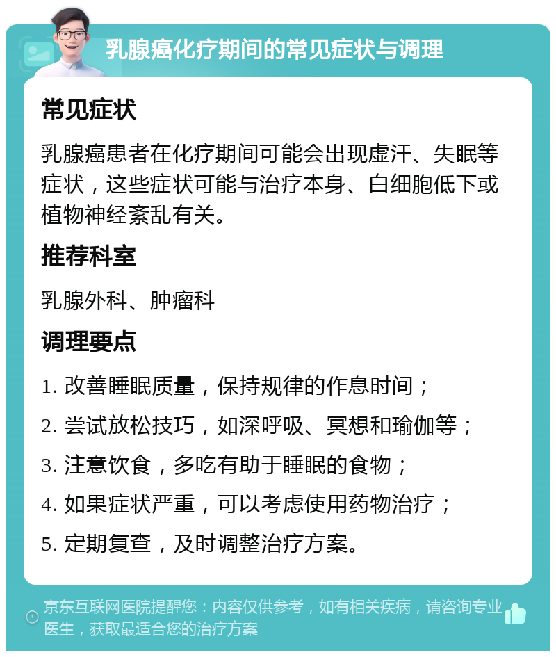 乳腺癌化疗期间的常见症状与调理 常见症状 乳腺癌患者在化疗期间可能会出现虚汗、失眠等症状，这些症状可能与治疗本身、白细胞低下或植物神经紊乱有关。 推荐科室 乳腺外科、肿瘤科 调理要点 1. 改善睡眠质量，保持规律的作息时间； 2. 尝试放松技巧，如深呼吸、冥想和瑜伽等； 3. 注意饮食，多吃有助于睡眠的食物； 4. 如果症状严重，可以考虑使用药物治疗； 5. 定期复查，及时调整治疗方案。