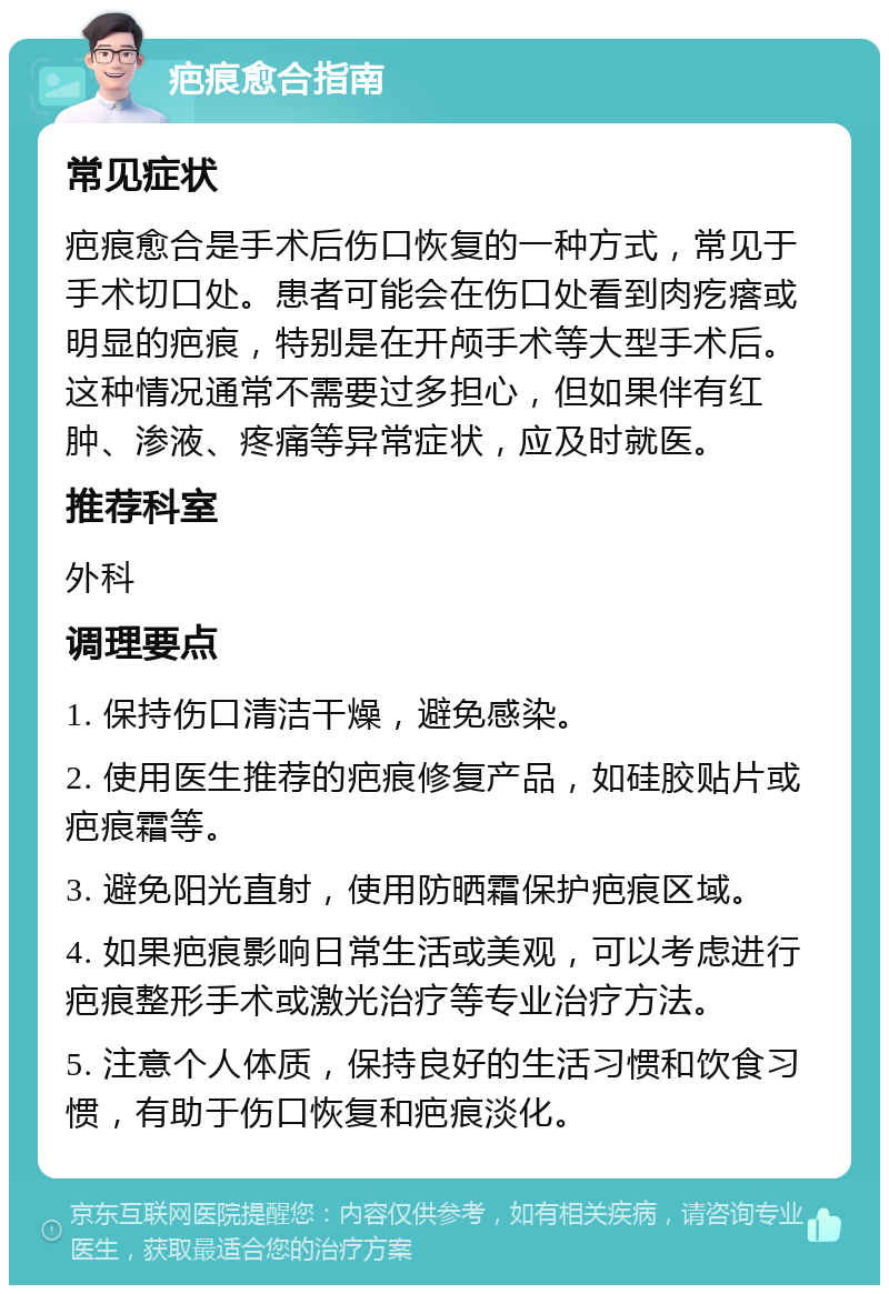 疤痕愈合指南 常见症状 疤痕愈合是手术后伤口恢复的一种方式，常见于手术切口处。患者可能会在伤口处看到肉疙瘩或明显的疤痕，特别是在开颅手术等大型手术后。这种情况通常不需要过多担心，但如果伴有红肿、渗液、疼痛等异常症状，应及时就医。 推荐科室 外科 调理要点 1. 保持伤口清洁干燥，避免感染。 2. 使用医生推荐的疤痕修复产品，如硅胶贴片或疤痕霜等。 3. 避免阳光直射，使用防晒霜保护疤痕区域。 4. 如果疤痕影响日常生活或美观，可以考虑进行疤痕整形手术或激光治疗等专业治疗方法。 5. 注意个人体质，保持良好的生活习惯和饮食习惯，有助于伤口恢复和疤痕淡化。