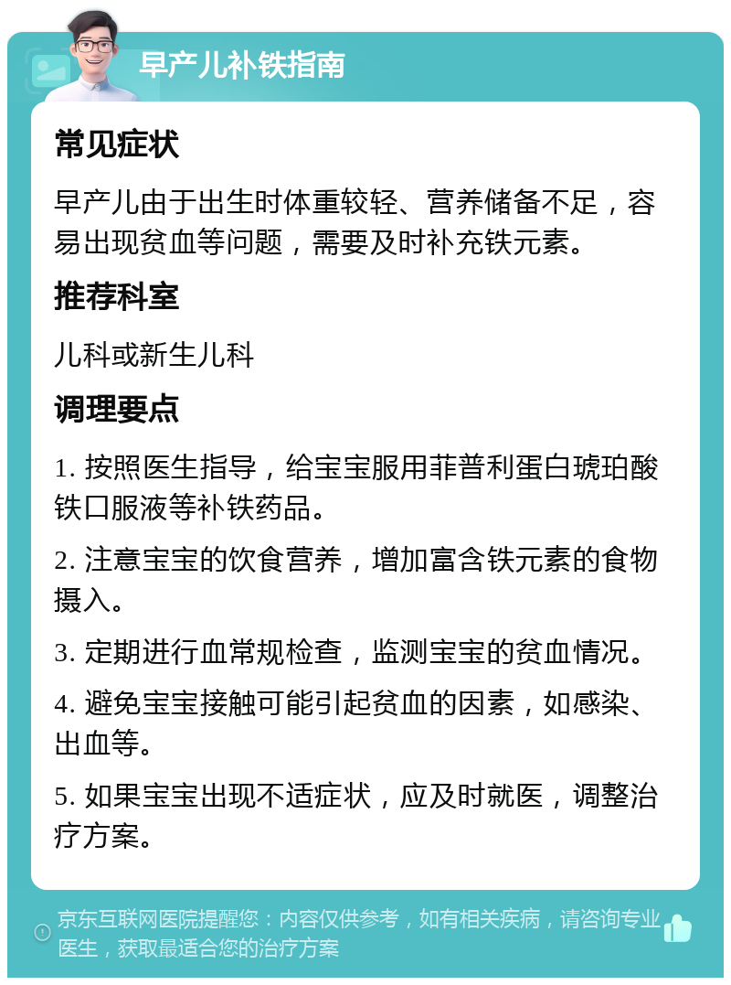 早产儿补铁指南 常见症状 早产儿由于出生时体重较轻、营养储备不足，容易出现贫血等问题，需要及时补充铁元素。 推荐科室 儿科或新生儿科 调理要点 1. 按照医生指导，给宝宝服用菲普利蛋白琥珀酸铁口服液等补铁药品。 2. 注意宝宝的饮食营养，增加富含铁元素的食物摄入。 3. 定期进行血常规检查，监测宝宝的贫血情况。 4. 避免宝宝接触可能引起贫血的因素，如感染、出血等。 5. 如果宝宝出现不适症状，应及时就医，调整治疗方案。