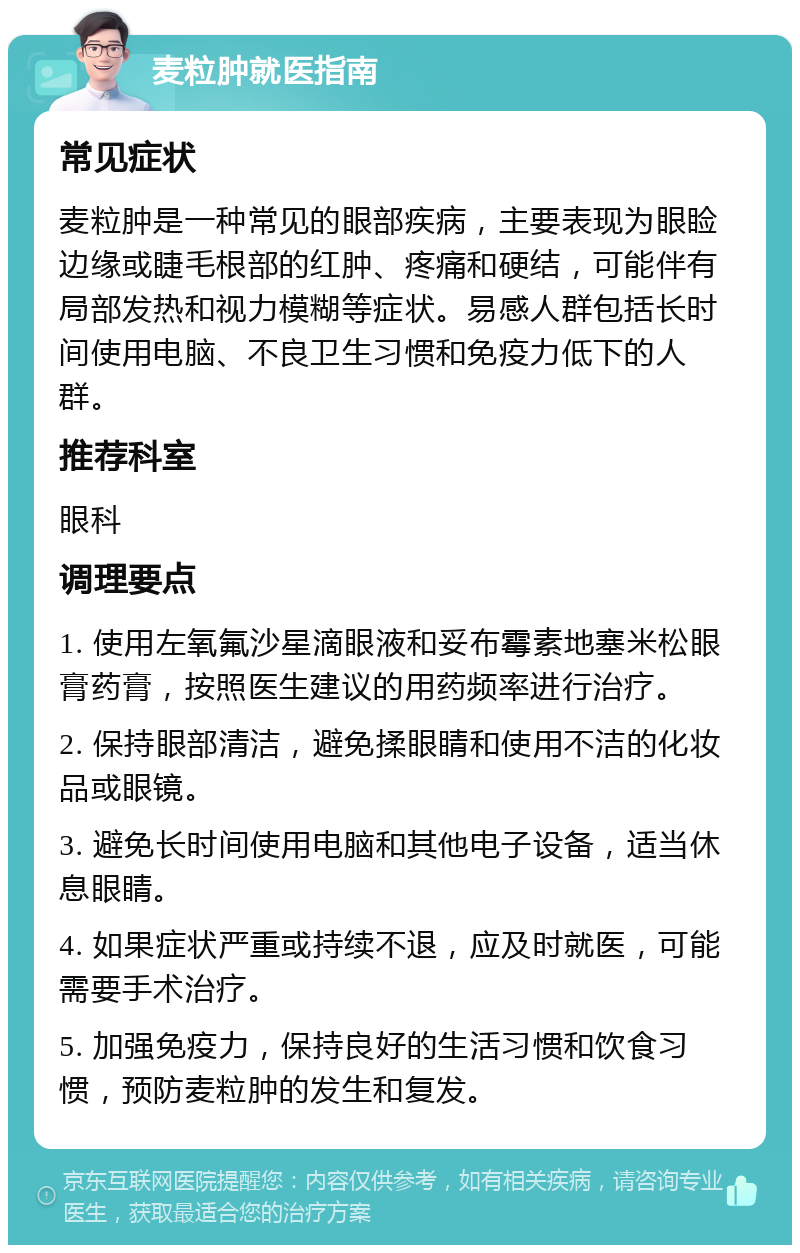 麦粒肿就医指南 常见症状 麦粒肿是一种常见的眼部疾病，主要表现为眼睑边缘或睫毛根部的红肿、疼痛和硬结，可能伴有局部发热和视力模糊等症状。易感人群包括长时间使用电脑、不良卫生习惯和免疫力低下的人群。 推荐科室 眼科 调理要点 1. 使用左氧氟沙星滴眼液和妥布霉素地塞米松眼膏药膏，按照医生建议的用药频率进行治疗。 2. 保持眼部清洁，避免揉眼睛和使用不洁的化妆品或眼镜。 3. 避免长时间使用电脑和其他电子设备，适当休息眼睛。 4. 如果症状严重或持续不退，应及时就医，可能需要手术治疗。 5. 加强免疫力，保持良好的生活习惯和饮食习惯，预防麦粒肿的发生和复发。