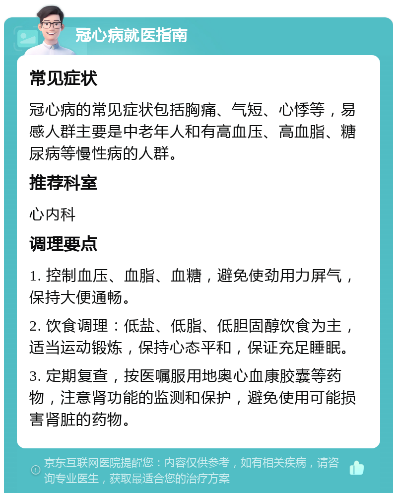 冠心病就医指南 常见症状 冠心病的常见症状包括胸痛、气短、心悸等，易感人群主要是中老年人和有高血压、高血脂、糖尿病等慢性病的人群。 推荐科室 心内科 调理要点 1. 控制血压、血脂、血糖，避免使劲用力屏气，保持大便通畅。 2. 饮食调理：低盐、低脂、低胆固醇饮食为主，适当运动锻炼，保持心态平和，保证充足睡眠。 3. 定期复查，按医嘱服用地奥心血康胶囊等药物，注意肾功能的监测和保护，避免使用可能损害肾脏的药物。