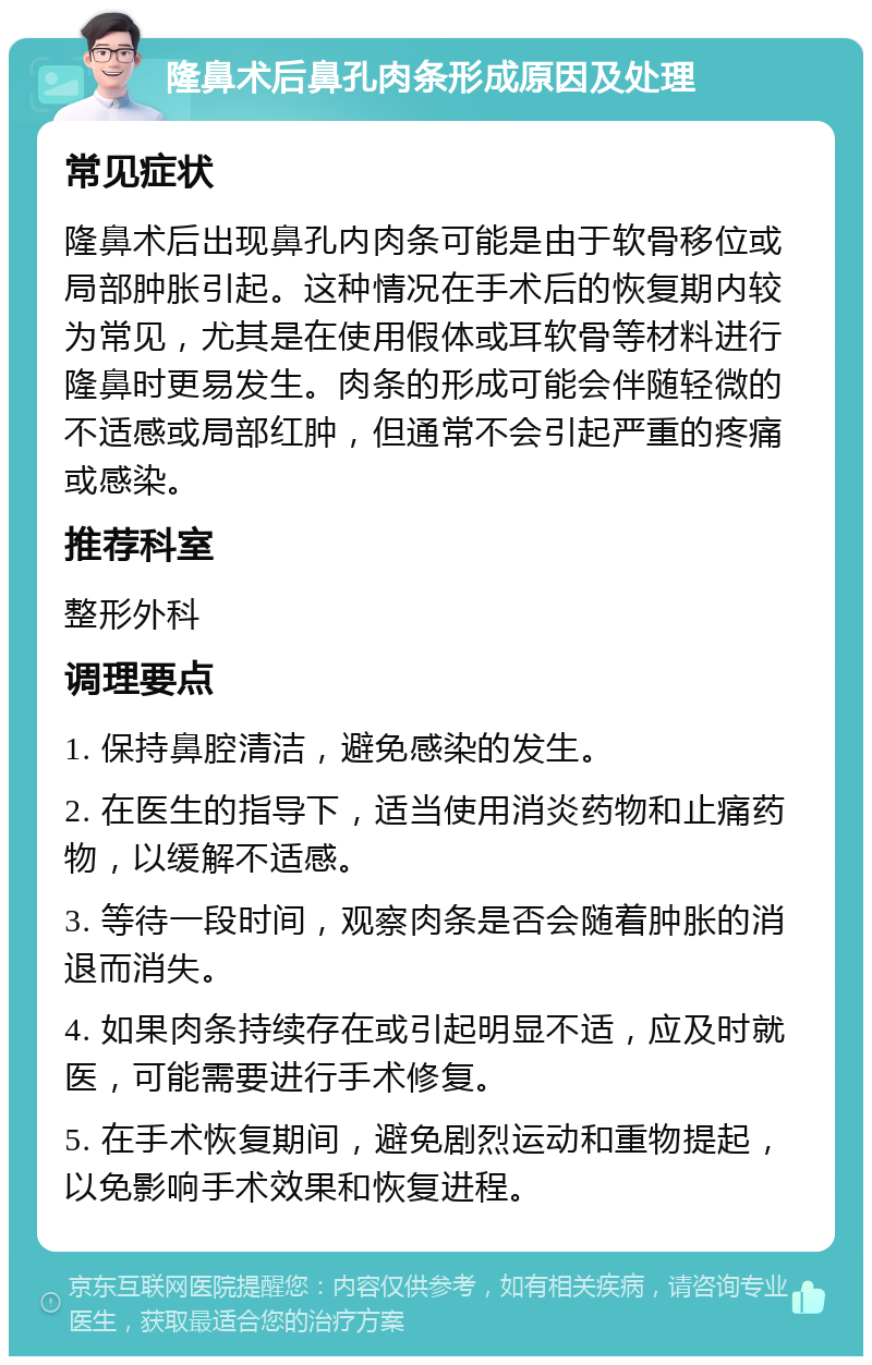 隆鼻术后鼻孔肉条形成原因及处理 常见症状 隆鼻术后出现鼻孔内肉条可能是由于软骨移位或局部肿胀引起。这种情况在手术后的恢复期内较为常见，尤其是在使用假体或耳软骨等材料进行隆鼻时更易发生。肉条的形成可能会伴随轻微的不适感或局部红肿，但通常不会引起严重的疼痛或感染。 推荐科室 整形外科 调理要点 1. 保持鼻腔清洁，避免感染的发生。 2. 在医生的指导下，适当使用消炎药物和止痛药物，以缓解不适感。 3. 等待一段时间，观察肉条是否会随着肿胀的消退而消失。 4. 如果肉条持续存在或引起明显不适，应及时就医，可能需要进行手术修复。 5. 在手术恢复期间，避免剧烈运动和重物提起，以免影响手术效果和恢复进程。