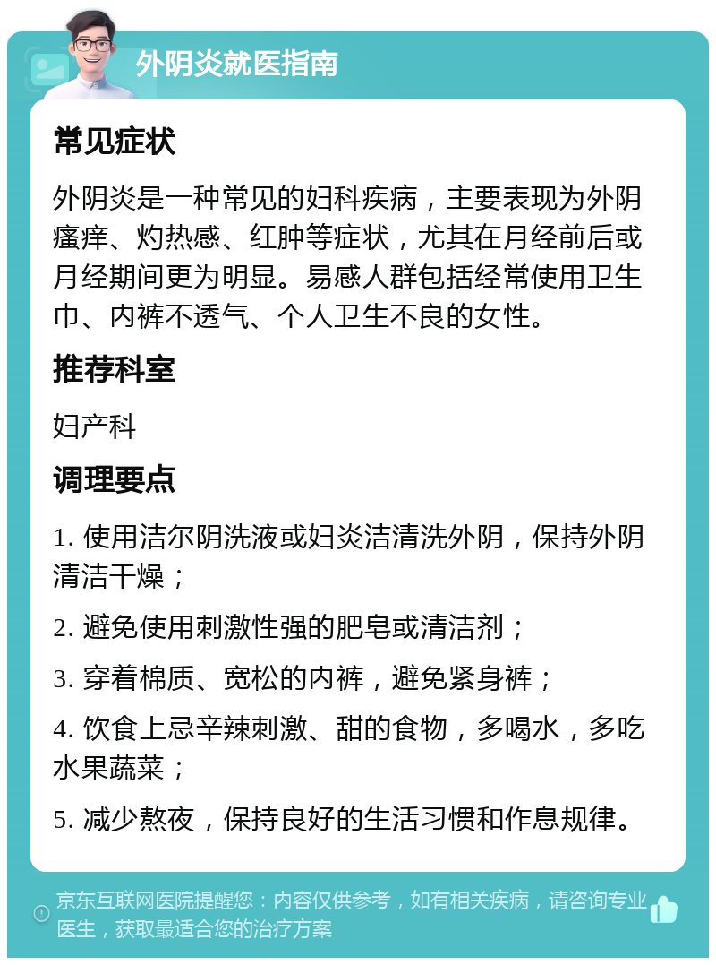 外阴炎就医指南 常见症状 外阴炎是一种常见的妇科疾病，主要表现为外阴瘙痒、灼热感、红肿等症状，尤其在月经前后或月经期间更为明显。易感人群包括经常使用卫生巾、内裤不透气、个人卫生不良的女性。 推荐科室 妇产科 调理要点 1. 使用洁尔阴洗液或妇炎洁清洗外阴，保持外阴清洁干燥； 2. 避免使用刺激性强的肥皂或清洁剂； 3. 穿着棉质、宽松的内裤，避免紧身裤； 4. 饮食上忌辛辣刺激、甜的食物，多喝水，多吃水果蔬菜； 5. 减少熬夜，保持良好的生活习惯和作息规律。