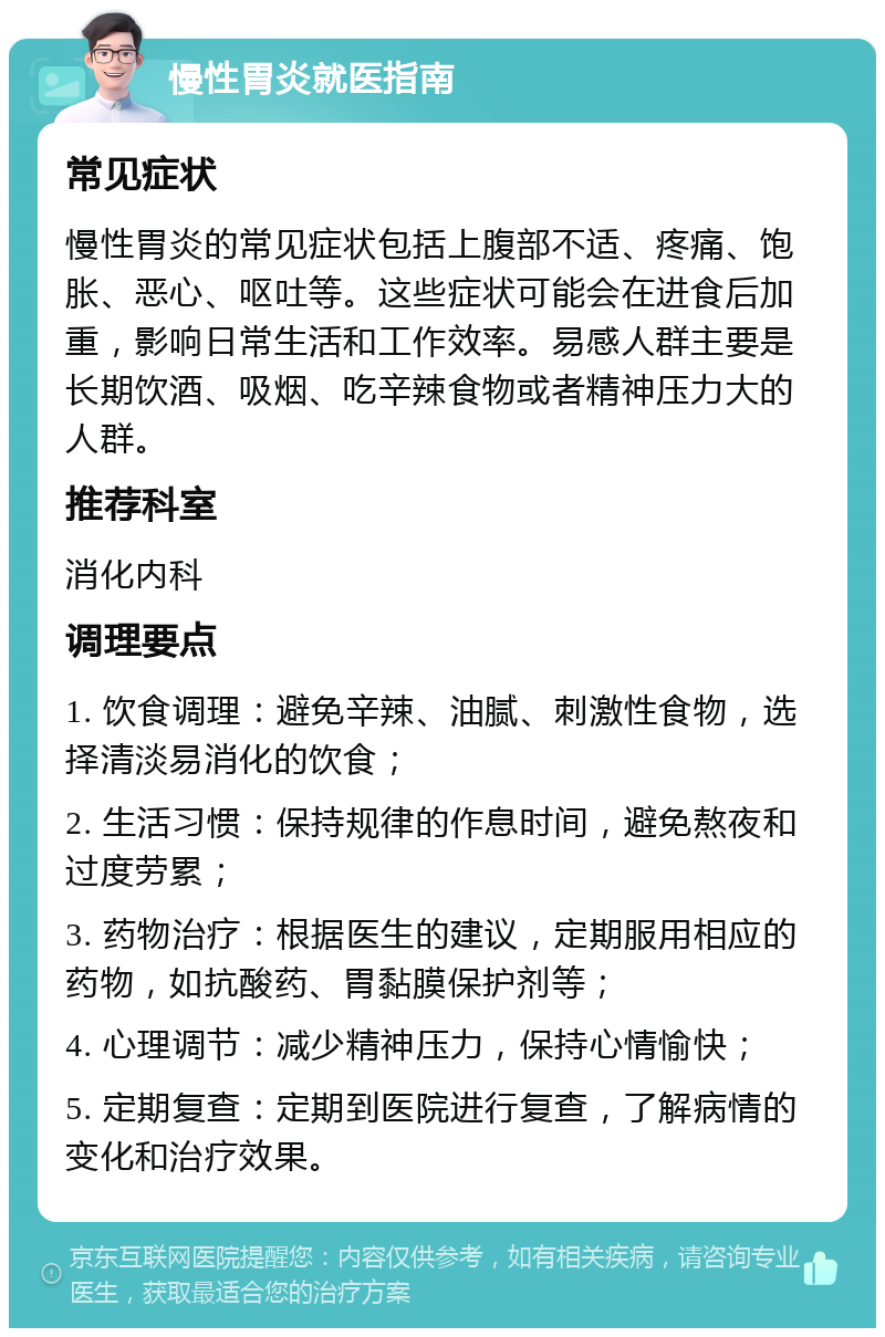 慢性胃炎就医指南 常见症状 慢性胃炎的常见症状包括上腹部不适、疼痛、饱胀、恶心、呕吐等。这些症状可能会在进食后加重，影响日常生活和工作效率。易感人群主要是长期饮酒、吸烟、吃辛辣食物或者精神压力大的人群。 推荐科室 消化内科 调理要点 1. 饮食调理：避免辛辣、油腻、刺激性食物，选择清淡易消化的饮食； 2. 生活习惯：保持规律的作息时间，避免熬夜和过度劳累； 3. 药物治疗：根据医生的建议，定期服用相应的药物，如抗酸药、胃黏膜保护剂等； 4. 心理调节：减少精神压力，保持心情愉快； 5. 定期复查：定期到医院进行复查，了解病情的变化和治疗效果。