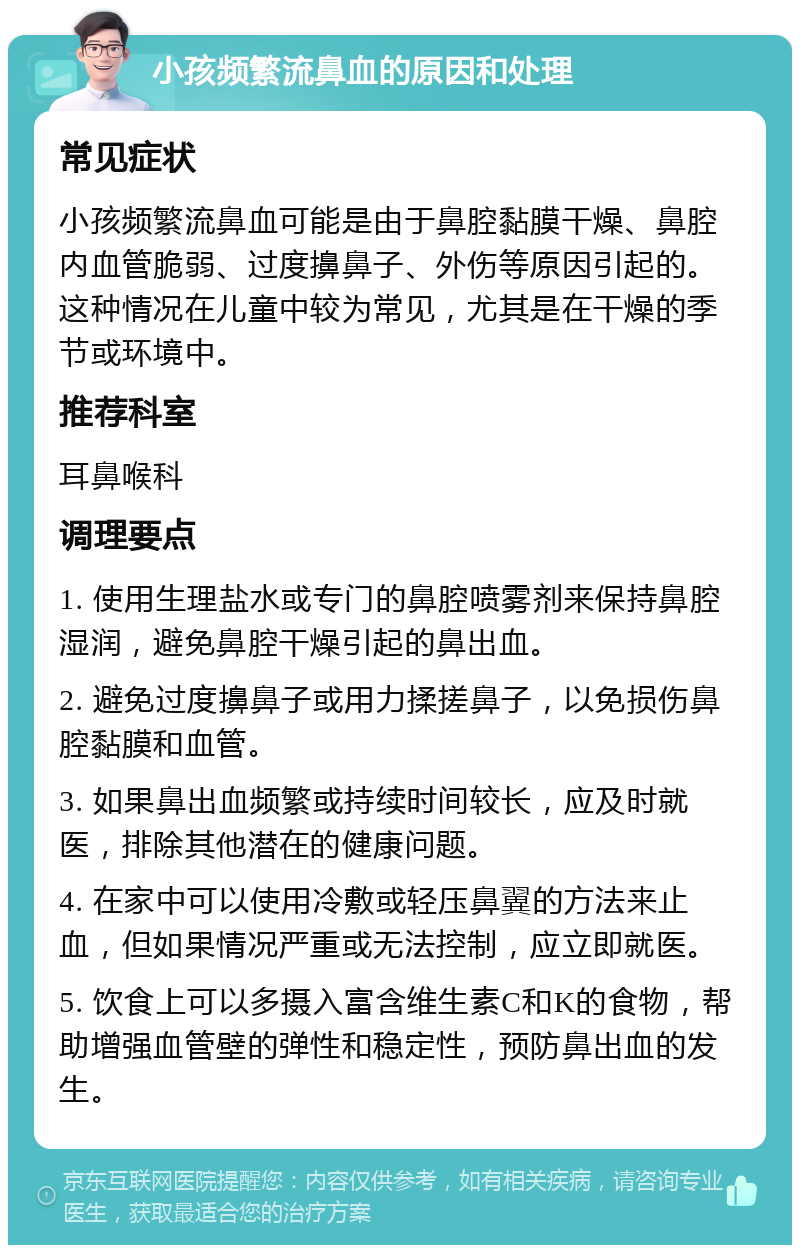 小孩频繁流鼻血的原因和处理 常见症状 小孩频繁流鼻血可能是由于鼻腔黏膜干燥、鼻腔内血管脆弱、过度擤鼻子、外伤等原因引起的。这种情况在儿童中较为常见，尤其是在干燥的季节或环境中。 推荐科室 耳鼻喉科 调理要点 1. 使用生理盐水或专门的鼻腔喷雾剂来保持鼻腔湿润，避免鼻腔干燥引起的鼻出血。 2. 避免过度擤鼻子或用力揉搓鼻子，以免损伤鼻腔黏膜和血管。 3. 如果鼻出血频繁或持续时间较长，应及时就医，排除其他潜在的健康问题。 4. 在家中可以使用冷敷或轻压鼻翼的方法来止血，但如果情况严重或无法控制，应立即就医。 5. 饮食上可以多摄入富含维生素C和K的食物，帮助增强血管壁的弹性和稳定性，预防鼻出血的发生。