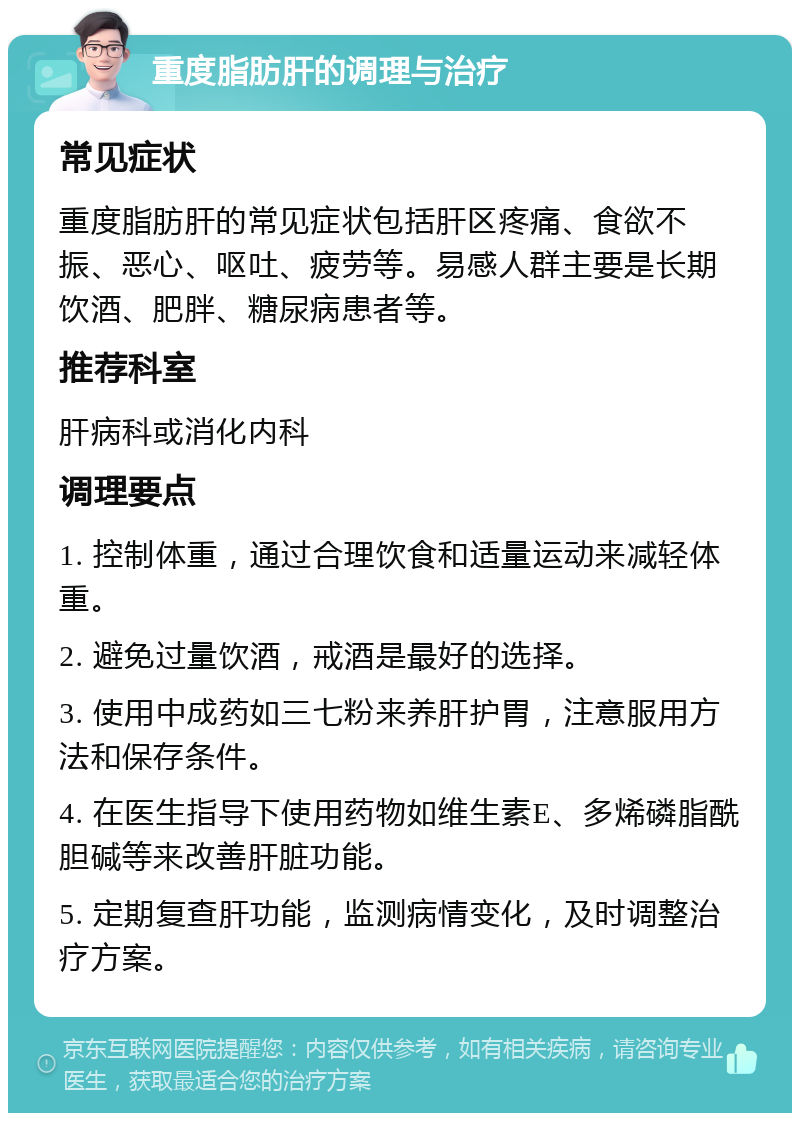 重度脂肪肝的调理与治疗 常见症状 重度脂肪肝的常见症状包括肝区疼痛、食欲不振、恶心、呕吐、疲劳等。易感人群主要是长期饮酒、肥胖、糖尿病患者等。 推荐科室 肝病科或消化内科 调理要点 1. 控制体重，通过合理饮食和适量运动来减轻体重。 2. 避免过量饮酒，戒酒是最好的选择。 3. 使用中成药如三七粉来养肝护胃，注意服用方法和保存条件。 4. 在医生指导下使用药物如维生素E、多烯磷脂酰胆碱等来改善肝脏功能。 5. 定期复查肝功能，监测病情变化，及时调整治疗方案。