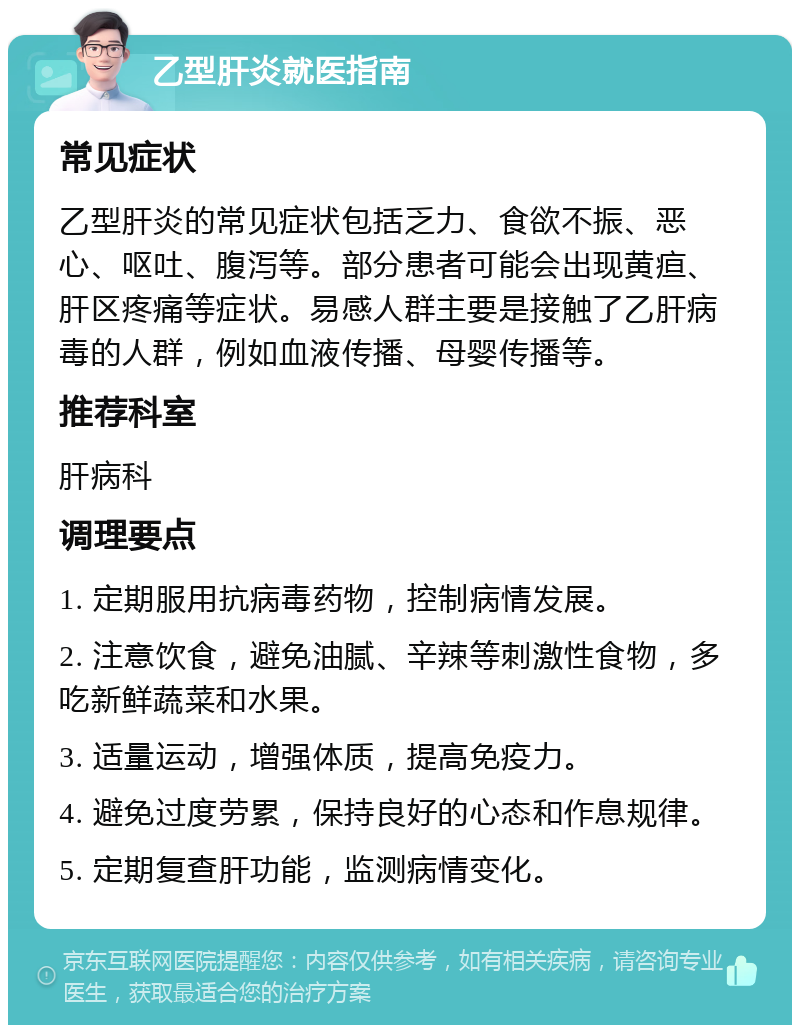 乙型肝炎就医指南 常见症状 乙型肝炎的常见症状包括乏力、食欲不振、恶心、呕吐、腹泻等。部分患者可能会出现黄疸、肝区疼痛等症状。易感人群主要是接触了乙肝病毒的人群，例如血液传播、母婴传播等。 推荐科室 肝病科 调理要点 1. 定期服用抗病毒药物，控制病情发展。 2. 注意饮食，避免油腻、辛辣等刺激性食物，多吃新鲜蔬菜和水果。 3. 适量运动，增强体质，提高免疫力。 4. 避免过度劳累，保持良好的心态和作息规律。 5. 定期复查肝功能，监测病情变化。