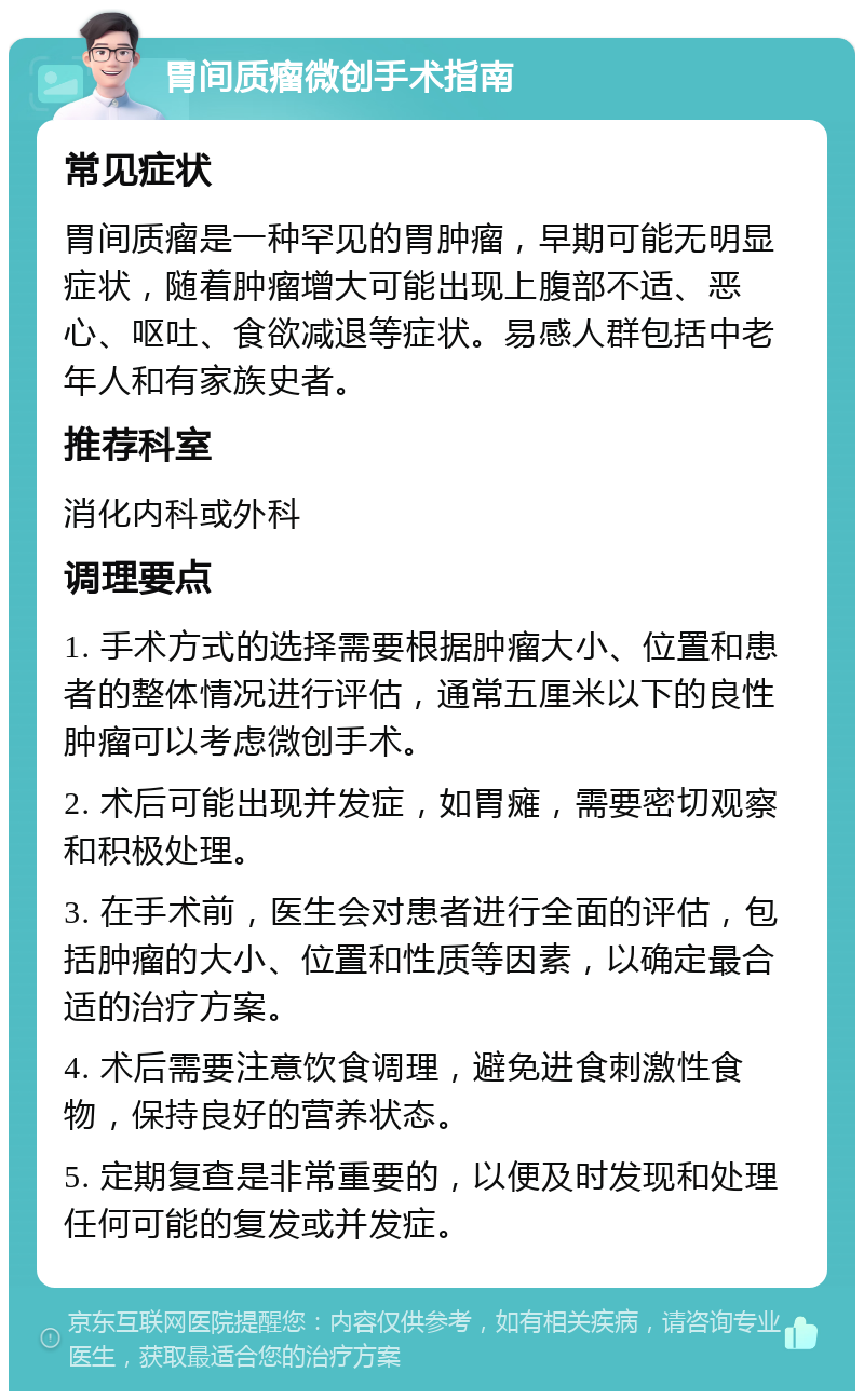 胃间质瘤微创手术指南 常见症状 胃间质瘤是一种罕见的胃肿瘤，早期可能无明显症状，随着肿瘤增大可能出现上腹部不适、恶心、呕吐、食欲减退等症状。易感人群包括中老年人和有家族史者。 推荐科室 消化内科或外科 调理要点 1. 手术方式的选择需要根据肿瘤大小、位置和患者的整体情况进行评估，通常五厘米以下的良性肿瘤可以考虑微创手术。 2. 术后可能出现并发症，如胃瘫，需要密切观察和积极处理。 3. 在手术前，医生会对患者进行全面的评估，包括肿瘤的大小、位置和性质等因素，以确定最合适的治疗方案。 4. 术后需要注意饮食调理，避免进食刺激性食物，保持良好的营养状态。 5. 定期复查是非常重要的，以便及时发现和处理任何可能的复发或并发症。