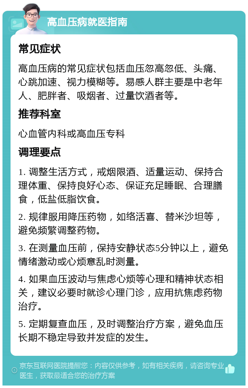 高血压病就医指南 常见症状 高血压病的常见症状包括血压忽高忽低、头痛、心跳加速、视力模糊等。易感人群主要是中老年人、肥胖者、吸烟者、过量饮酒者等。 推荐科室 心血管内科或高血压专科 调理要点 1. 调整生活方式，戒烟限酒、适量运动、保持合理体重、保持良好心态、保证充足睡眠、合理膳食，低盐低脂饮食。 2. 规律服用降压药物，如络活喜、替米沙坦等，避免频繁调整药物。 3. 在测量血压前，保持安静状态5分钟以上，避免情绪激动或心烦意乱时测量。 4. 如果血压波动与焦虑心烦等心理和精神状态相关，建议必要时就诊心理门诊，应用抗焦虑药物治疗。 5. 定期复查血压，及时调整治疗方案，避免血压长期不稳定导致并发症的发生。