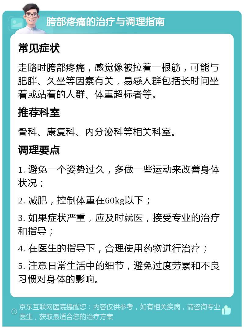 胯部疼痛的治疗与调理指南 常见症状 走路时胯部疼痛，感觉像被拉着一根筋，可能与肥胖、久坐等因素有关，易感人群包括长时间坐着或站着的人群、体重超标者等。 推荐科室 骨科、康复科、内分泌科等相关科室。 调理要点 1. 避免一个姿势过久，多做一些运动来改善身体状况； 2. 减肥，控制体重在60kg以下； 3. 如果症状严重，应及时就医，接受专业的治疗和指导； 4. 在医生的指导下，合理使用药物进行治疗； 5. 注意日常生活中的细节，避免过度劳累和不良习惯对身体的影响。