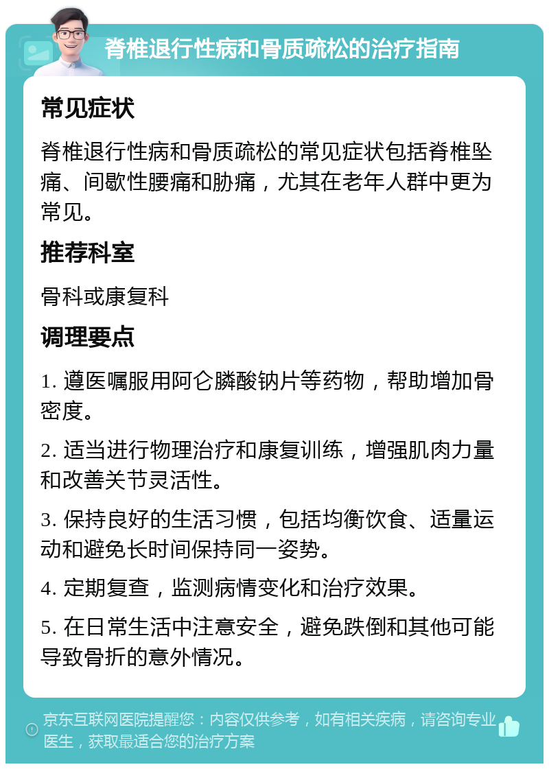 脊椎退行性病和骨质疏松的治疗指南 常见症状 脊椎退行性病和骨质疏松的常见症状包括脊椎坠痛、间歇性腰痛和胁痛，尤其在老年人群中更为常见。 推荐科室 骨科或康复科 调理要点 1. 遵医嘱服用阿仑膦酸钠片等药物，帮助增加骨密度。 2. 适当进行物理治疗和康复训练，增强肌肉力量和改善关节灵活性。 3. 保持良好的生活习惯，包括均衡饮食、适量运动和避免长时间保持同一姿势。 4. 定期复查，监测病情变化和治疗效果。 5. 在日常生活中注意安全，避免跌倒和其他可能导致骨折的意外情况。