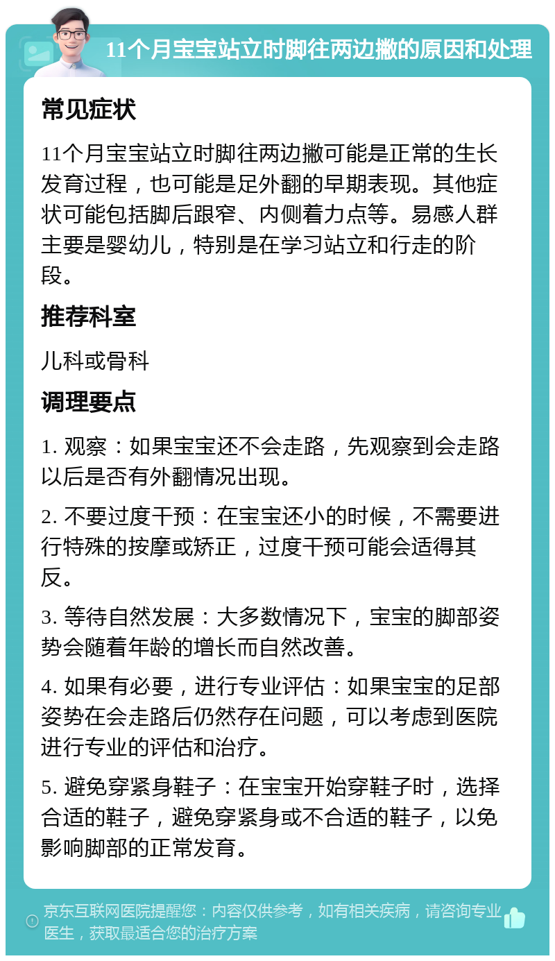 11个月宝宝站立时脚往两边撇的原因和处理 常见症状 11个月宝宝站立时脚往两边撇可能是正常的生长发育过程，也可能是足外翻的早期表现。其他症状可能包括脚后跟窄、内侧着力点等。易感人群主要是婴幼儿，特别是在学习站立和行走的阶段。 推荐科室 儿科或骨科 调理要点 1. 观察：如果宝宝还不会走路，先观察到会走路以后是否有外翻情况出现。 2. 不要过度干预：在宝宝还小的时候，不需要进行特殊的按摩或矫正，过度干预可能会适得其反。 3. 等待自然发展：大多数情况下，宝宝的脚部姿势会随着年龄的增长而自然改善。 4. 如果有必要，进行专业评估：如果宝宝的足部姿势在会走路后仍然存在问题，可以考虑到医院进行专业的评估和治疗。 5. 避免穿紧身鞋子：在宝宝开始穿鞋子时，选择合适的鞋子，避免穿紧身或不合适的鞋子，以免影响脚部的正常发育。