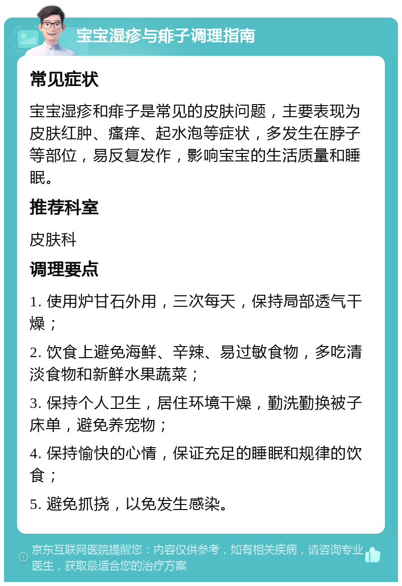 宝宝湿疹与痱子调理指南 常见症状 宝宝湿疹和痱子是常见的皮肤问题，主要表现为皮肤红肿、瘙痒、起水泡等症状，多发生在脖子等部位，易反复发作，影响宝宝的生活质量和睡眠。 推荐科室 皮肤科 调理要点 1. 使用炉甘石外用，三次每天，保持局部透气干燥； 2. 饮食上避免海鲜、辛辣、易过敏食物，多吃清淡食物和新鲜水果蔬菜； 3. 保持个人卫生，居住环境干燥，勤洗勤换被子床单，避免养宠物； 4. 保持愉快的心情，保证充足的睡眠和规律的饮食； 5. 避免抓挠，以免发生感染。