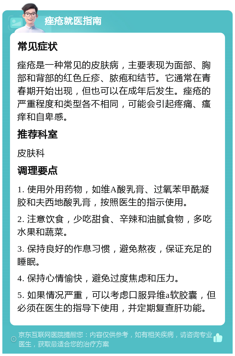 痤疮就医指南 常见症状 痤疮是一种常见的皮肤病，主要表现为面部、胸部和背部的红色丘疹、脓疱和结节。它通常在青春期开始出现，但也可以在成年后发生。痤疮的严重程度和类型各不相同，可能会引起疼痛、瘙痒和自卑感。 推荐科室 皮肤科 调理要点 1. 使用外用药物，如维A酸乳膏、过氧苯甲酰凝胶和夫西地酸乳膏，按照医生的指示使用。 2. 注意饮食，少吃甜食、辛辣和油腻食物，多吃水果和蔬菜。 3. 保持良好的作息习惯，避免熬夜，保证充足的睡眠。 4. 保持心情愉快，避免过度焦虑和压力。 5. 如果情况严重，可以考虑口服异维a软胶囊，但必须在医生的指导下使用，并定期复查肝功能。