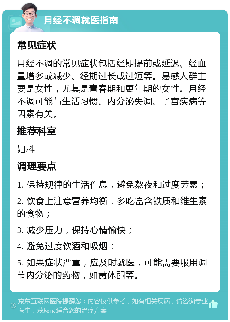 月经不调就医指南 常见症状 月经不调的常见症状包括经期提前或延迟、经血量增多或减少、经期过长或过短等。易感人群主要是女性，尤其是青春期和更年期的女性。月经不调可能与生活习惯、内分泌失调、子宫疾病等因素有关。 推荐科室 妇科 调理要点 1. 保持规律的生活作息，避免熬夜和过度劳累； 2. 饮食上注意营养均衡，多吃富含铁质和维生素的食物； 3. 减少压力，保持心情愉快； 4. 避免过度饮酒和吸烟； 5. 如果症状严重，应及时就医，可能需要服用调节内分泌的药物，如黄体酮等。