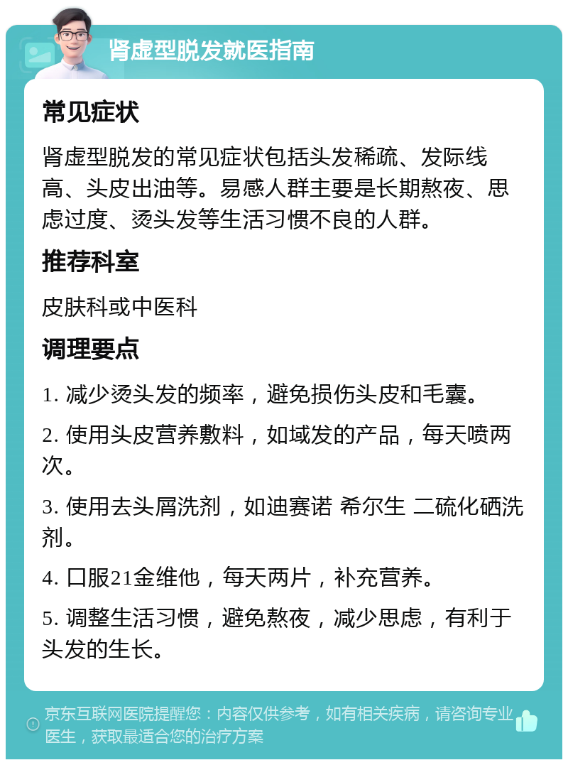 肾虚型脱发就医指南 常见症状 肾虚型脱发的常见症状包括头发稀疏、发际线高、头皮出油等。易感人群主要是长期熬夜、思虑过度、烫头发等生活习惯不良的人群。 推荐科室 皮肤科或中医科 调理要点 1. 减少烫头发的频率，避免损伤头皮和毛囊。 2. 使用头皮营养敷料，如域发的产品，每天喷两次。 3. 使用去头屑洗剂，如迪赛诺 希尔生 二硫化硒洗剂。 4. 口服21金维他，每天两片，补充营养。 5. 调整生活习惯，避免熬夜，减少思虑，有利于头发的生长。