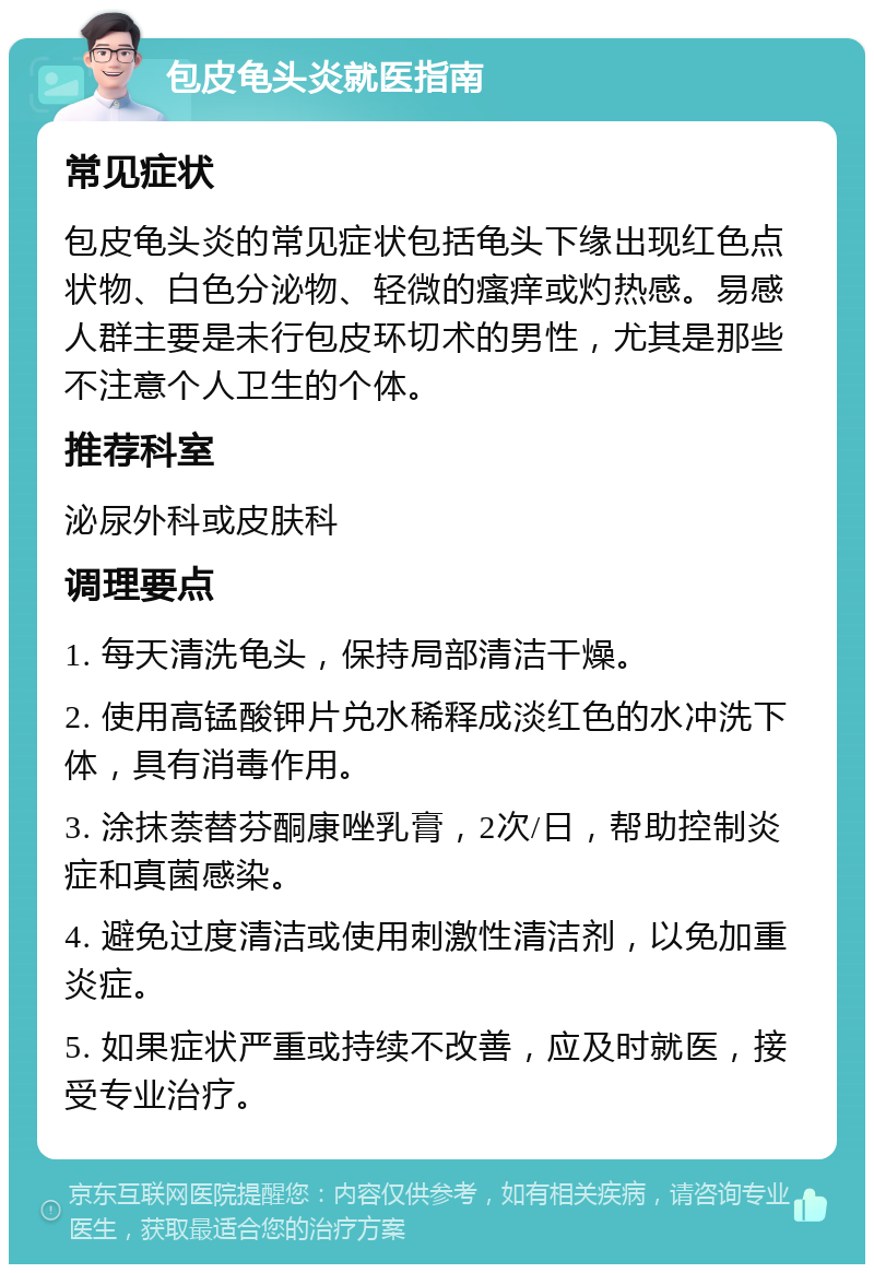 包皮龟头炎就医指南 常见症状 包皮龟头炎的常见症状包括龟头下缘出现红色点状物、白色分泌物、轻微的瘙痒或灼热感。易感人群主要是未行包皮环切术的男性，尤其是那些不注意个人卫生的个体。 推荐科室 泌尿外科或皮肤科 调理要点 1. 每天清洗龟头，保持局部清洁干燥。 2. 使用高锰酸钾片兑水稀释成淡红色的水冲洗下体，具有消毒作用。 3. 涂抹萘替芬酮康唑乳膏，2次/日，帮助控制炎症和真菌感染。 4. 避免过度清洁或使用刺激性清洁剂，以免加重炎症。 5. 如果症状严重或持续不改善，应及时就医，接受专业治疗。