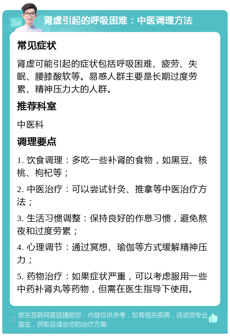 肾虚引起的呼吸困难：中医调理方法 常见症状 肾虚可能引起的症状包括呼吸困难、疲劳、失眠、腰膝酸软等。易感人群主要是长期过度劳累、精神压力大的人群。 推荐科室 中医科 调理要点 1. 饮食调理：多吃一些补肾的食物，如黑豆、核桃、枸杞等； 2. 中医治疗：可以尝试针灸、推拿等中医治疗方法； 3. 生活习惯调整：保持良好的作息习惯，避免熬夜和过度劳累； 4. 心理调节：通过冥想、瑜伽等方式缓解精神压力； 5. 药物治疗：如果症状严重，可以考虑服用一些中药补肾丸等药物，但需在医生指导下使用。