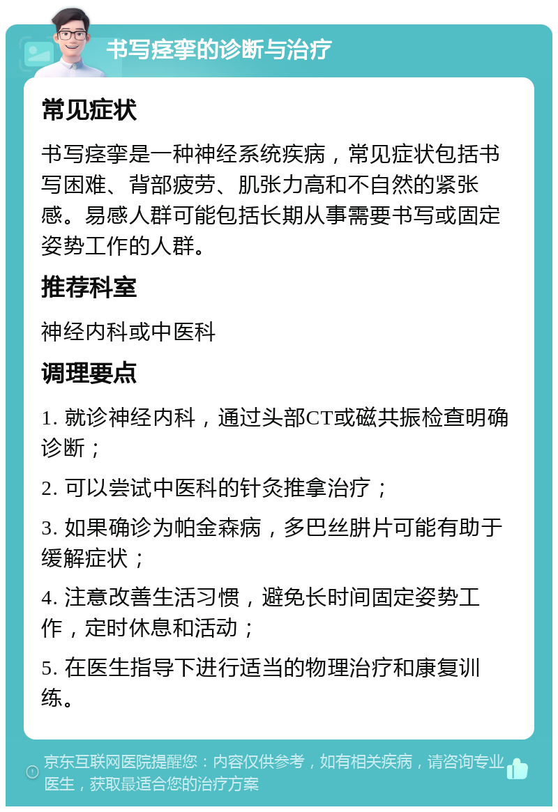 书写痉挛的诊断与治疗 常见症状 书写痉挛是一种神经系统疾病，常见症状包括书写困难、背部疲劳、肌张力高和不自然的紧张感。易感人群可能包括长期从事需要书写或固定姿势工作的人群。 推荐科室 神经内科或中医科 调理要点 1. 就诊神经内科，通过头部CT或磁共振检查明确诊断； 2. 可以尝试中医科的针灸推拿治疗； 3. 如果确诊为帕金森病，多巴丝肼片可能有助于缓解症状； 4. 注意改善生活习惯，避免长时间固定姿势工作，定时休息和活动； 5. 在医生指导下进行适当的物理治疗和康复训练。