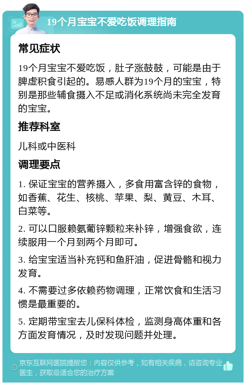 19个月宝宝不爱吃饭调理指南 常见症状 19个月宝宝不爱吃饭，肚子涨鼓鼓，可能是由于脾虚积食引起的。易感人群为19个月的宝宝，特别是那些辅食摄入不足或消化系统尚未完全发育的宝宝。 推荐科室 儿科或中医科 调理要点 1. 保证宝宝的营养摄入，多食用富含锌的食物，如香蕉、花生、核桃、苹果、梨、黄豆、木耳、白菜等。 2. 可以口服赖氨葡锌颗粒来补锌，增强食欲，连续服用一个月到两个月即可。 3. 给宝宝适当补充钙和鱼肝油，促进骨骼和视力发育。 4. 不需要过多依赖药物调理，正常饮食和生活习惯是最重要的。 5. 定期带宝宝去儿保科体检，监测身高体重和各方面发育情况，及时发现问题并处理。