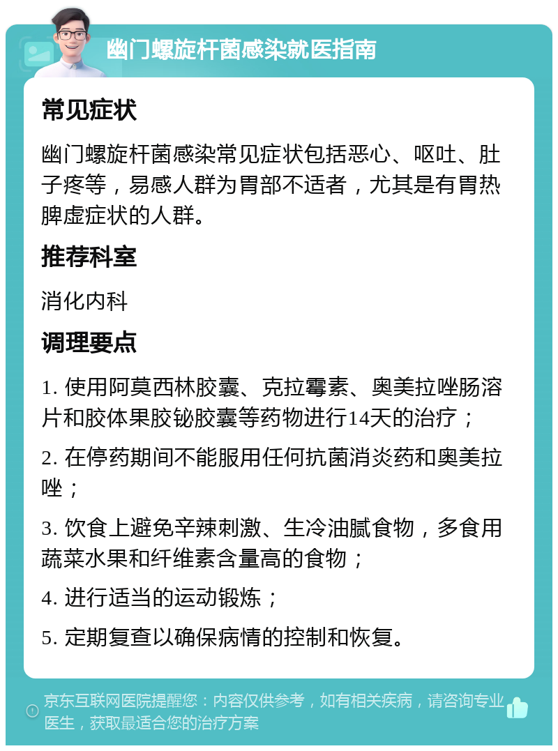 幽门螺旋杆菌感染就医指南 常见症状 幽门螺旋杆菌感染常见症状包括恶心、呕吐、肚子疼等，易感人群为胃部不适者，尤其是有胃热脾虚症状的人群。 推荐科室 消化内科 调理要点 1. 使用阿莫西林胶囊、克拉霉素、奥美拉唑肠溶片和胶体果胶铋胶囊等药物进行14天的治疗； 2. 在停药期间不能服用任何抗菌消炎药和奥美拉唑； 3. 饮食上避免辛辣刺激、生冷油腻食物，多食用蔬菜水果和纤维素含量高的食物； 4. 进行适当的运动锻炼； 5. 定期复查以确保病情的控制和恢复。