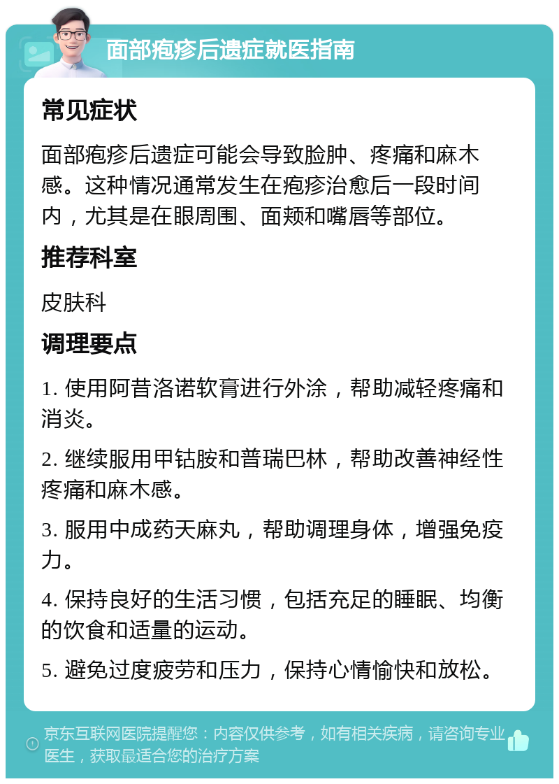 面部疱疹后遗症就医指南 常见症状 面部疱疹后遗症可能会导致脸肿、疼痛和麻木感。这种情况通常发生在疱疹治愈后一段时间内，尤其是在眼周围、面颊和嘴唇等部位。 推荐科室 皮肤科 调理要点 1. 使用阿昔洛诺软膏进行外涂，帮助减轻疼痛和消炎。 2. 继续服用甲钴胺和普瑞巴林，帮助改善神经性疼痛和麻木感。 3. 服用中成药天麻丸，帮助调理身体，增强免疫力。 4. 保持良好的生活习惯，包括充足的睡眠、均衡的饮食和适量的运动。 5. 避免过度疲劳和压力，保持心情愉快和放松。