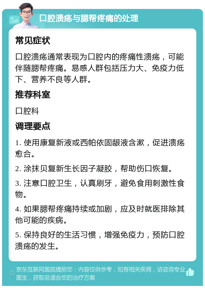 口腔溃疡与腮帮疼痛的处理 常见症状 口腔溃疡通常表现为口腔内的疼痛性溃疡，可能伴随腮帮疼痛。易感人群包括压力大、免疫力低下、营养不良等人群。 推荐科室 口腔科 调理要点 1. 使用康复新液或西帕依固龈液含漱，促进溃疡愈合。 2. 涂抹贝复新生长因子凝胶，帮助伤口恢复。 3. 注意口腔卫生，认真刷牙，避免食用刺激性食物。 4. 如果腮帮疼痛持续或加剧，应及时就医排除其他可能的疾病。 5. 保持良好的生活习惯，增强免疫力，预防口腔溃疡的发生。