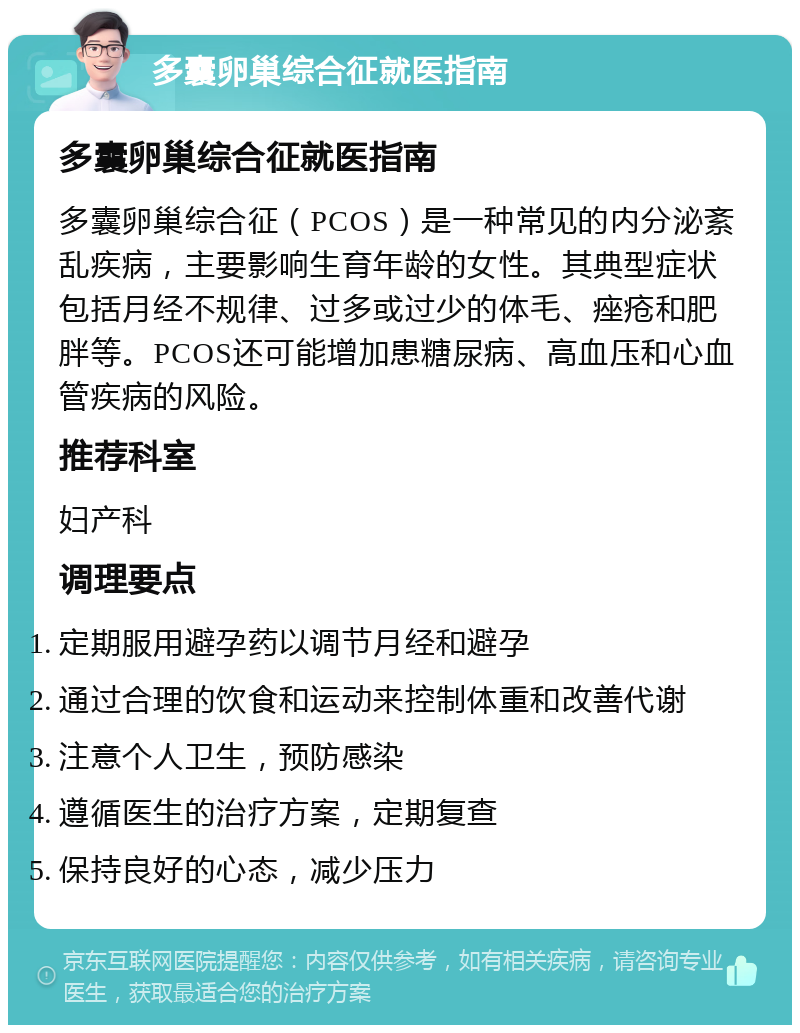 多囊卵巢综合征就医指南 多囊卵巢综合征就医指南 多囊卵巢综合征（PCOS）是一种常见的内分泌紊乱疾病，主要影响生育年龄的女性。其典型症状包括月经不规律、过多或过少的体毛、痤疮和肥胖等。PCOS还可能增加患糖尿病、高血压和心血管疾病的风险。 推荐科室 妇产科 调理要点 定期服用避孕药以调节月经和避孕 通过合理的饮食和运动来控制体重和改善代谢 注意个人卫生，预防感染 遵循医生的治疗方案，定期复查 保持良好的心态，减少压力