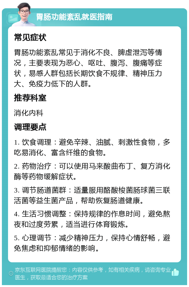 胃肠功能紊乱就医指南 常见症状 胃肠功能紊乱常见于消化不良、脾虚泄泻等情况，主要表现为恶心、呕吐、腹泻、腹痛等症状，易感人群包括长期饮食不规律、精神压力大、免疫力低下的人群。 推荐科室 消化内科 调理要点 1. 饮食调理：避免辛辣、油腻、刺激性食物，多吃易消化、富含纤维的食物。 2. 药物治疗：可以使用马来酸曲布丁、复方消化酶等药物缓解症状。 3. 调节肠道菌群：适量服用酪酸梭菌肠球菌三联活菌等益生菌产品，帮助恢复肠道健康。 4. 生活习惯调整：保持规律的作息时间，避免熬夜和过度劳累，适当进行体育锻炼。 5. 心理调节：减少精神压力，保持心情舒畅，避免焦虑和抑郁情绪的影响。